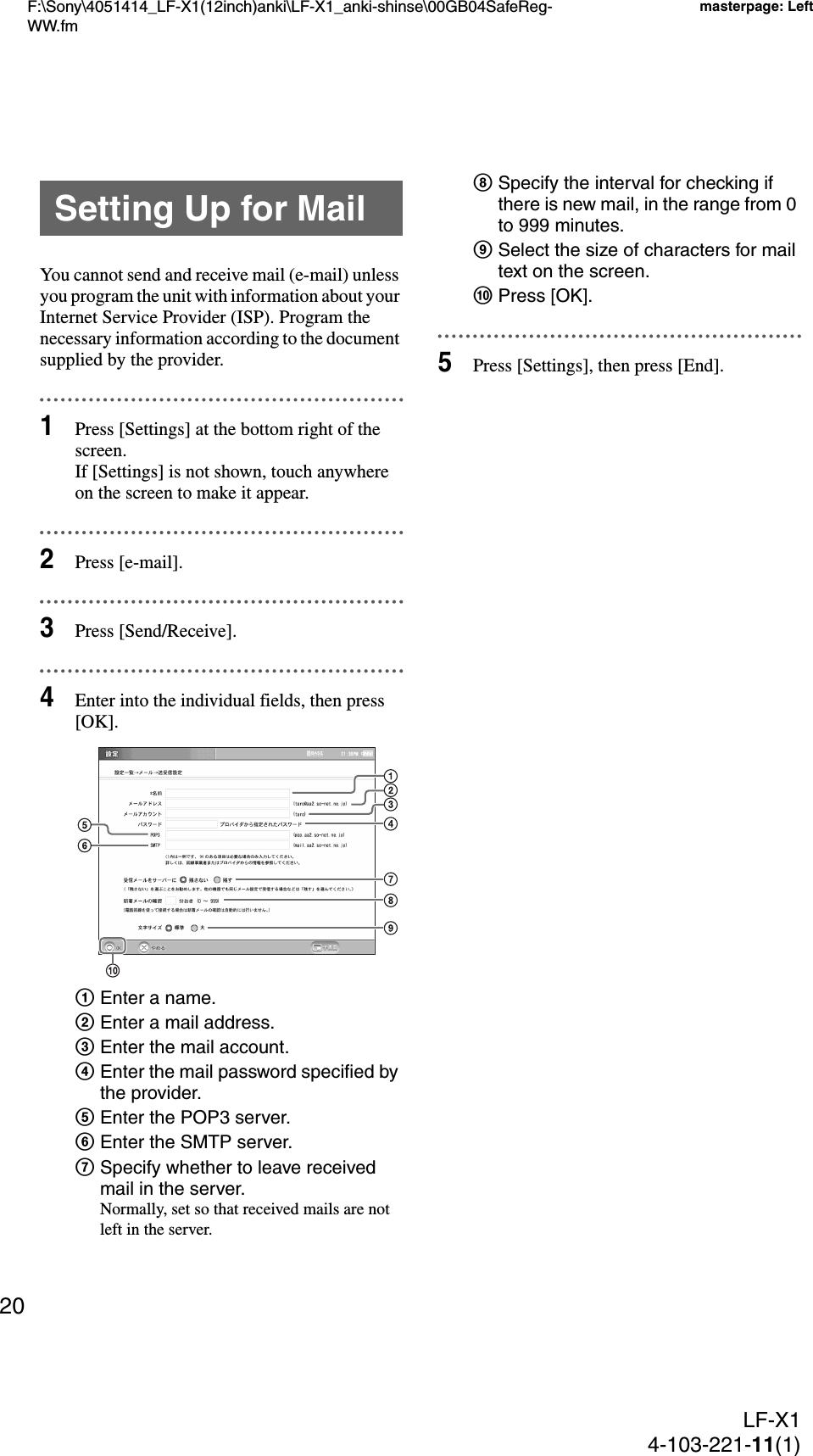 F:\Sony\4051414_LF-X1(12inch)anki\LF-X1_anki-shinse\00GB04SafeReg-WW.fmmasterpage: LeftLF-X14-103-221-11(1)20You cannot send and receive mail (e-mail) unless you program the unit with information about your Internet Service Provider (ISP). Program the necessary information according to the document supplied by the provider.1Press [Settings] at the bottom right of the screen.If [Settings] is not shown, touch anywhere on the screen to make it appear.2Press [e-mail].3Press [Send/Receive].4Enter into the individual fields, then press [OK].1Enter a name.2Enter a mail address.3Enter the mail account.4Enter the mail password specified by the provider.5Enter the POP3 server.6Enter the SMTP server.7Specify whether to leave received mail in the server.Normally, set so that received mails are not left in the server.8Specify the interval for checking if there is new mail, in the range from 0 to 999 minutes.9Select the size of characters for mail text on the screen.0Press [OK].5Press [Settings], then press [End].Setting Up for Mail
