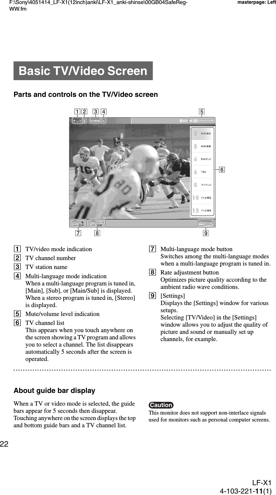 F:\Sony\4051414_LF-X1(12inch)anki\LF-X1_anki-shinse\00GB04SafeReg-WW.fmmasterpage: LeftLF-X14-103-221-11(1)22Parts and controls on the TV/Video screenATV/video mode indicationBTV channel numberCTV station nameDMulti-language mode indicationWhen a multi-language program is tuned in, [Main], [Sub], or [Main/Sub] is displayed. When a stereo program is tuned in, [Stereo] is displayed.EMute/volume level indicationFTV channel listThis appears when you touch anywhere on the screen showing a TV program and allows you to select a channel. The list disappears automatically 5 seconds after the screen is operated.GMulti-language mode buttonSwitches among the multi-language modes when a multi-language program is tuned in.HRate adjustment buttonOptimizes picture quality according to the ambient radio wave conditions.I[Settings]Displays the [Settings] window for various setups.Selecting [TV/Video] in the [Settings] window allows you to adjust the quality of picture and sound or manually set up channels, for example.About guide bar displayWhen a TV or video mode is selected, the guide bars appear for 5 seconds then disappear.Touching anywhere on the screen displays the top and bottom guide bars and a TV channel list.CautionThis monitor does not support non-interlace signals used for monitors such as personal computer screens.Basic TV/Video Screen