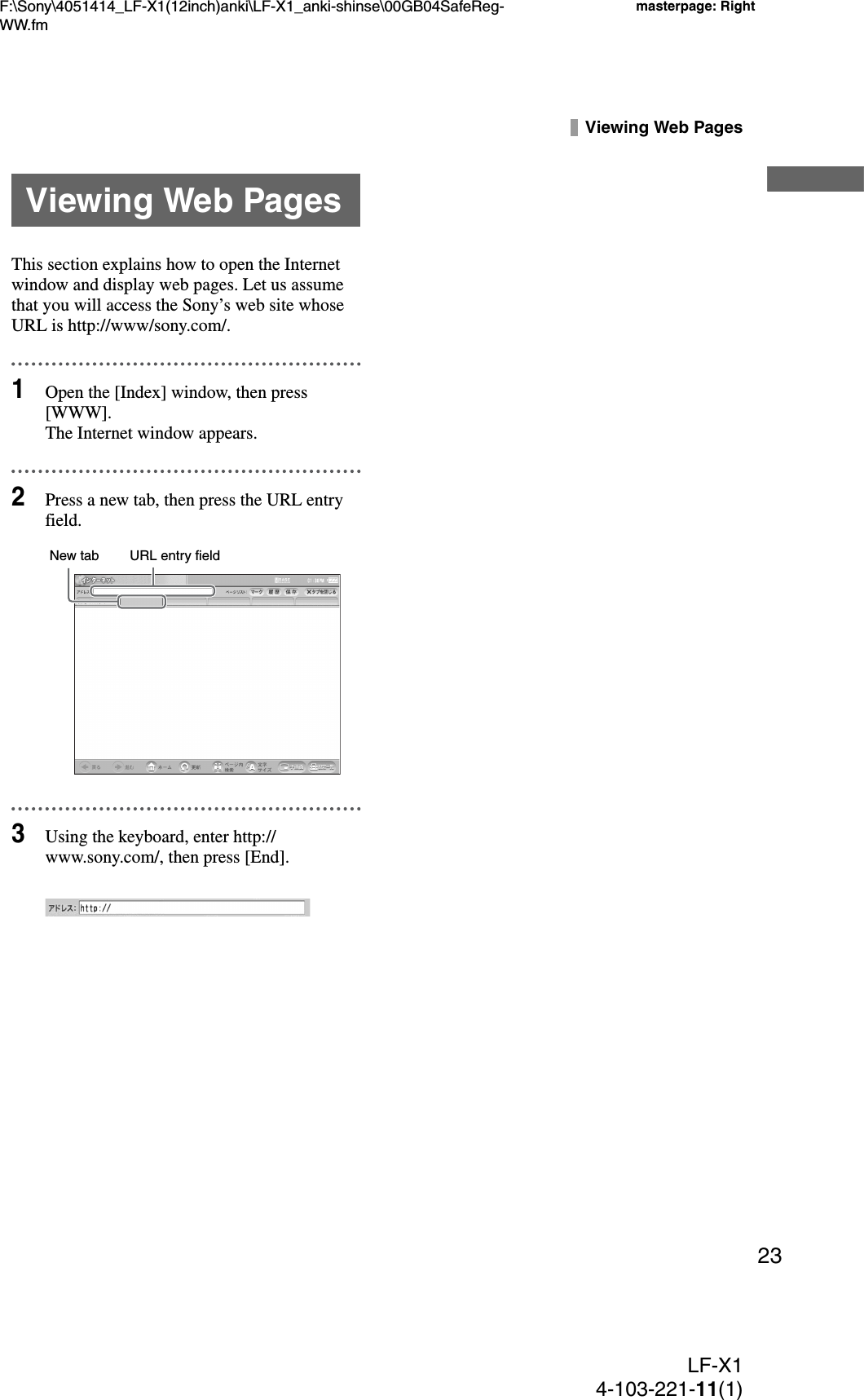 F:\Sony\4051414_LF-X1(12inch)anki\LF-X1_anki-shinse\00GB04SafeReg-WW.fmmasterpage: RightLF-X14-103-221-11(1)23Viewing Web PagesThis section explains how to open the Internet window and display web pages. Let us assume that you will access the Sony’s web site whose URL is http://www/sony.com/. 1Open the [Index] window, then press [WWW].The Internet window appears.2Press a new tab, then press the URL entry field.3Using the keyboard, enter http://www.sony.com/, then press [End].Viewing Web PagesURL entry fieldNew tab
