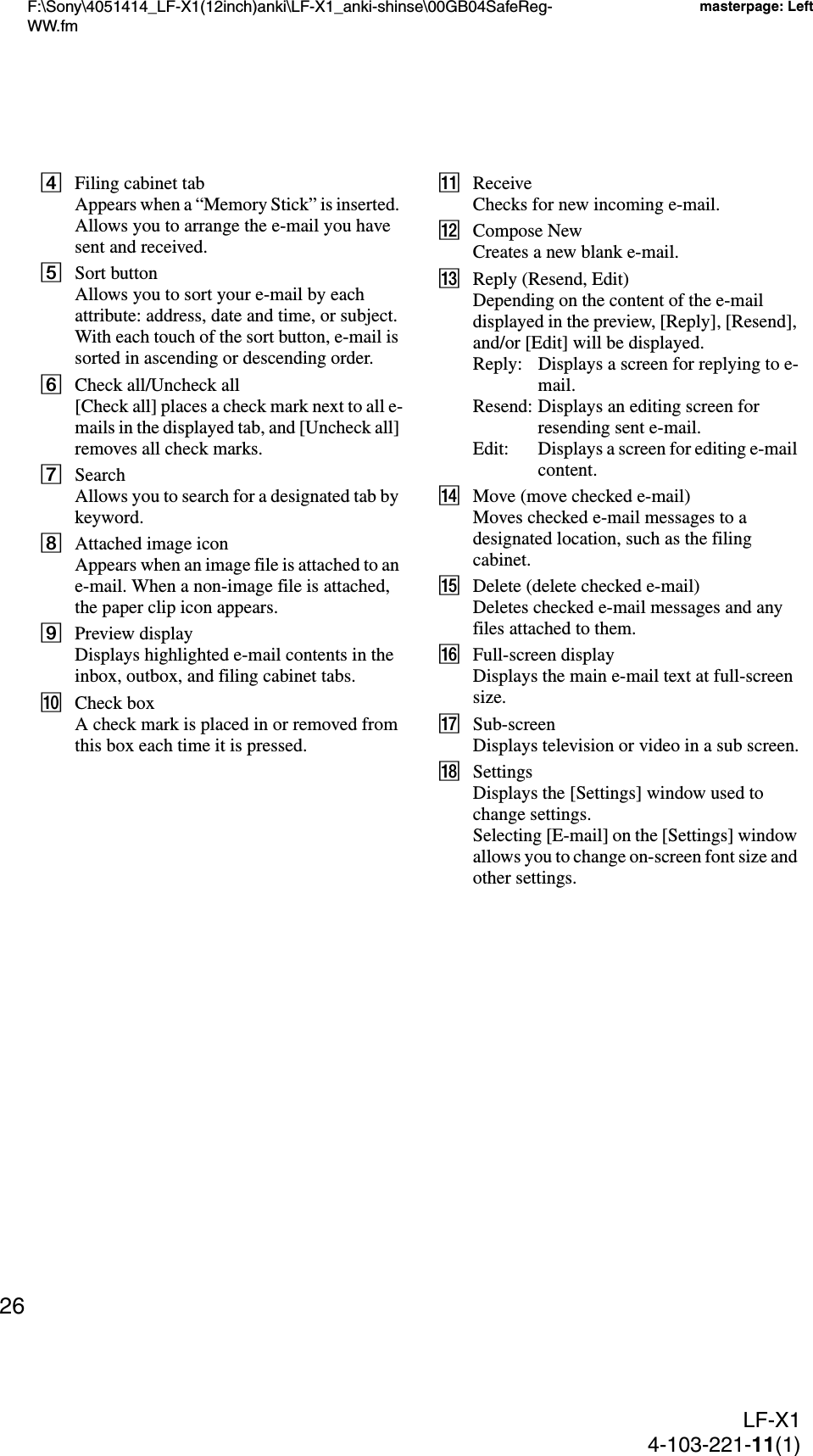 F:\Sony\4051414_LF-X1(12inch)anki\LF-X1_anki-shinse\00GB04SafeReg-WW.fmmasterpage: LeftLF-X14-103-221-11(1)26DFiling cabinet tabAppears when a “Memory Stick” is inserted. Allows you to arrange the e-mail you have sent and received.ESort buttonAllows you to sort your e-mail by each attribute: address, date and time, or subject. With each touch of the sort button, e-mail is sorted in ascending or descending order.FCheck all/Uncheck all[Check all] places a check mark next to all e-mails in the displayed tab, and [Uncheck all] removes all check marks.GSearchAllows you to search for a designated tab by keyword.HAttached image iconAppears when an image file is attached to an e-mail. When a non-image file is attached, the paper clip icon appears.IPreview displayDisplays highlighted e-mail contents in the inbox, outbox, and filing cabinet tabs.JCheck boxA check mark is placed in or removed from this box each time it is pressed.KReceiveChecks for new incoming e-mail.LCompose NewCreates a new blank e-mail.MReply (Resend, Edit)Depending on the content of the e-mail displayed in the preview, [Reply], [Resend], and/or [Edit] will be displayed.Reply: Displays a screen for replying to e-mail.Resend: Displays an editing screen for resending sent e-mail.Edit: Displays a screen for editing e-mail content.NMove (move checked e-mail)Moves checked e-mail messages to a designated location, such as the filing cabinet.ODelete (delete checked e-mail)Deletes checked e-mail messages and any files attached to them.PFull-screen displayDisplays the main e-mail text at full-screen size.QSub-screenDisplays television or video in a sub screen.RSettingsDisplays the [Settings] window used to change settings.Selecting [E-mail] on the [Settings] window allows you to change on-screen font size and other settings.