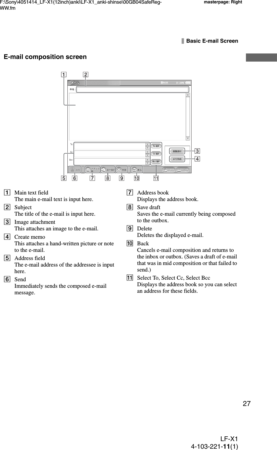 F:\Sony\4051414_LF-X1(12inch)anki\LF-X1_anki-shinse\00GB04SafeReg-WW.fmmasterpage: RightLF-X14-103-221-11(1)27Basic E-mail ScreenE-mail composition screenAMain text fieldThe main e-mail text is input here.BSubjectThe title of the e-mail is input here.CImage attachmentThis attaches an image to the e-mail.DCreate memoThis attaches a hand-written picture or note to the e-mail.EAddress fieldThe e-mail address of the addressee is input here.FSendImmediately sends the composed e-mail message.GAddress bookDisplays the address book.HSave draftSaves the e-mail currently being composed to the outbox.IDeleteDeletes the displayed e-mail.JBackCancels e-mail composition and returns to the inbox or outbox. (Saves a draft of e-mail that was in mid composition or that failed to send.)KSelect To, Select Cc, Select BccDisplays the address book so you can select an address for these fields.