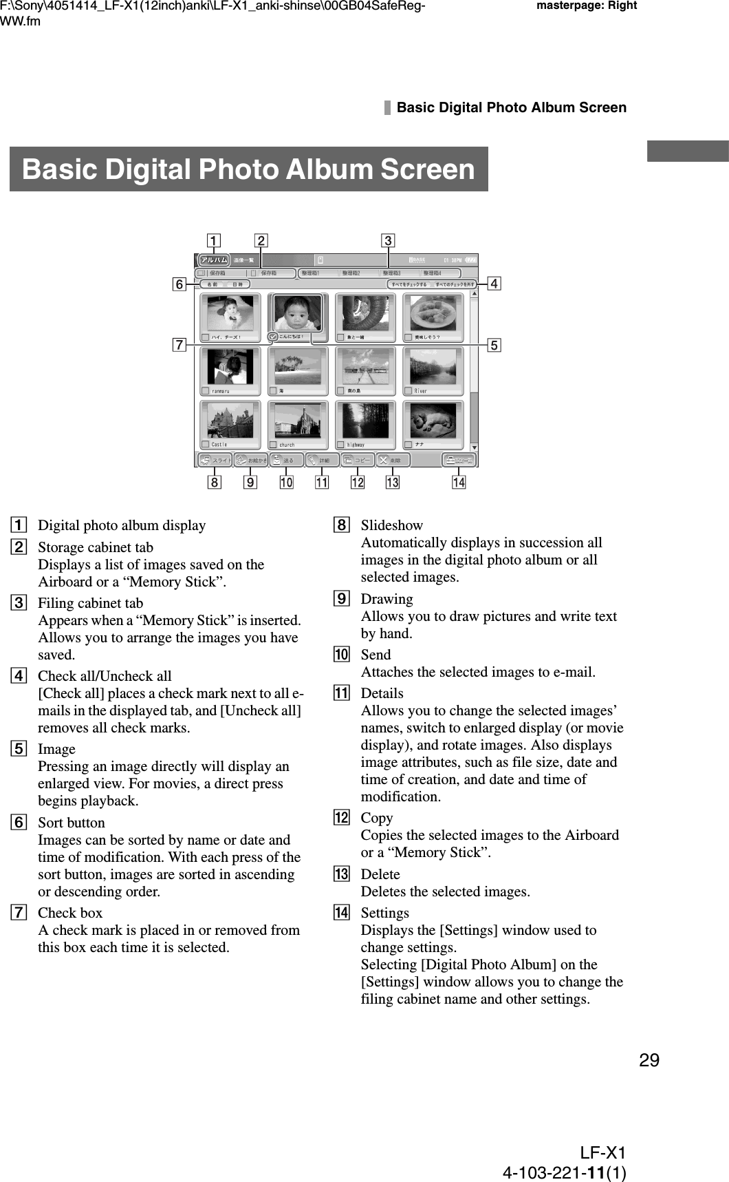 F:\Sony\4051414_LF-X1(12inch)anki\LF-X1_anki-shinse\00GB04SafeReg-WW.fmmasterpage: RightLF-X14-103-221-11(1)29Basic Digital Photo Album ScreenADigital photo album displayBStorage cabinet tabDisplays a list of images saved on the Airboard or a “Memory Stick”.CFiling cabinet tabAppears when a “Memory Stick” is inserted. Allows you to arrange the images you have saved.DCheck all/Uncheck all[Check all] places a check mark next to all e-mails in the displayed tab, and [Uncheck all] removes all check marks.EImagePressing an image directly will display an enlarged view. For movies, a direct press begins playback.FSort buttonImages can be sorted by name or date and time of modification. With each press of the sort button, images are sorted in ascending or descending order.GCheck boxA check mark is placed in or removed from this box each time it is selected.HSlideshowAutomatically displays in succession all images in the digital photo album or all selected images.IDrawingAllows you to draw pictures and write text by hand.JSendAttaches the selected images to e-mail.KDetailsAllows you to change the selected images’ names, switch to enlarged display (or movie display), and rotate images. Also displays image attributes, such as file size, date and time of creation, and date and time of modification.LCopyCopies the selected images to the Airboard or a “Memory Stick”.MDeleteDeletes the selected images.NSettingsDisplays the [Settings] window used to change settings.Selecting [Digital Photo Album] on the [Settings] window allows you to change the filing cabinet name and other settings.Basic Digital Photo Album Screen