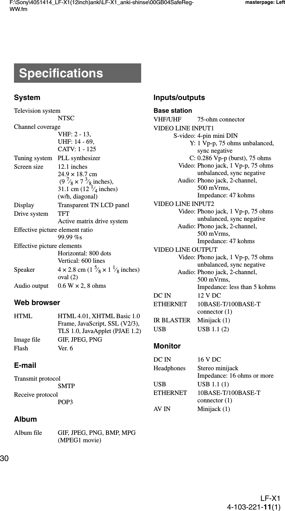 F:\Sony\4051414_LF-X1(12inch)anki\LF-X1_anki-shinse\00GB04SafeReg-WW.fmmasterpage: LeftLF-X14-103-221-11(1)30SystemTelevision systemNTSCChannel coverageVHF: 2 - 13,UHF: 14 - 69,CATV: 1 - 125Tuning system PLL synthesizerScreen size 12.1 inches24.9 × 18.7 cm (9 7⁄8 × 7 3⁄8 inches), 31.1 cm (12 1⁄4 inches) (w/h, diagonal)Display Transparent TN LCD panelDrive system TFTActive matrix drive systemEffective picture element ratio99.99 %sEffective picture elementsHorizontal: 800 dotsVertical: 600 linesSpeaker 4 × 2.8 cm (1 5⁄8 × 1 1⁄8 inches) oval (2)Audio output 0.6 W × 2, 8 ohmsWeb browserHTML HTML 4.01, XHTML Basic 1.0 Frame, JavaScript, SSL (V2/3), TLS 1.0, JavaApplet (PJAE 1.2)Image file GIF, JPEG, PNGFlash Ver. 6E-mailTransmit protocolSMTPReceive protocolPOP3AlbumAlbum file GIF, JPEG, PNG, BMP, MPG (MPEG1 movie)Inputs/outputsBase stationVHF/UHF 75-ohm connectorVIDEO LINE INPUT1S-video: 4-pin mini DINY: 1 Vp-p, 75 ohms unbalanced, sync negativeC: 0.286 Vp-p (burst), 75 ohmsVideo: Phono jack, 1 Vp-p, 75 ohms unbalanced, sync negativeAudio: Phono jack, 2-channel, 500 mVrms, Impedance: 47 kohmsVIDEO LINE INPUT2Video: Phono jack, 1 Vp-p, 75 ohms unbalanced, sync negativeAudio: Phono jack, 2-channel, 500 mVrms, Impedance: 47 kohmsVIDEO LINE OUTPUTVideo: Phono jack, 1 Vp-p, 75 ohms unbalanced, sync negativeAudio: Phono jack, 2-channel, 500 mVrms, Impedance: less than 5 kohmsDC IN 12 V DCETHERNET 10BASE-T/100BASE-T connector (1)IR BLASTER Minijack (1)USB USB 1.1 (2)MonitorDC IN 16 V DCHeadphones Stereo minijackImpedance: 16 ohms or moreUSB USB 1.1 (1)ETHERNET 10BASE-T/100BASE-T connector (1)AV IN Minijack (1)Specifications