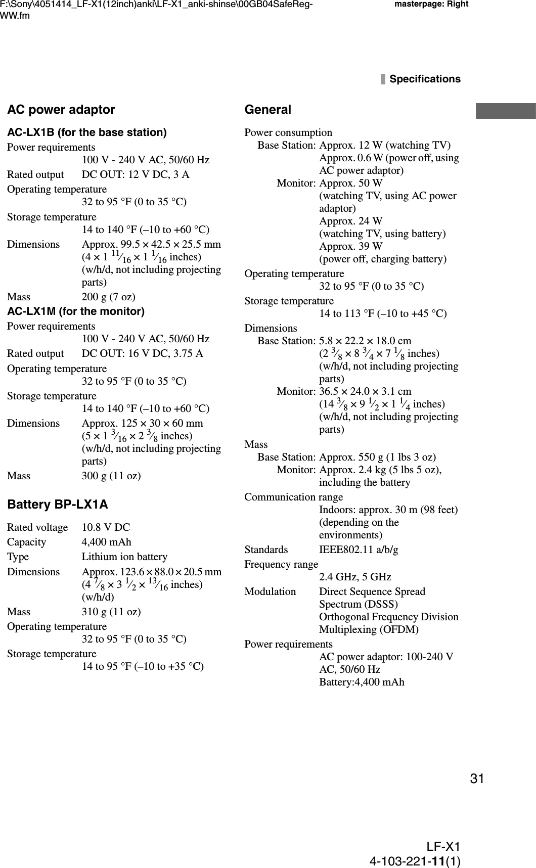 F:\Sony\4051414_LF-X1(12inch)anki\LF-X1_anki-shinse\00GB04SafeReg-WW.fmmasterpage: RightLF-X14-103-221-11(1)31SpecificationsAC power adaptorAC-LX1B (for the base station)Power requirements100 V - 240 V AC, 50/60 HzRated output DC OUT: 12 V DC, 3 AOperating temperature32 to 95 °F (0 to 35 °C) Storage temperature14 to 140 °F (–10 to +60 °C)Dimensions Approx. 99.5 × 42.5 × 25.5 mm (4 × 1 11⁄16 × 1 1⁄16 inches) (w/h/d, not including projecting parts)Mass 200 g (7 oz)AC-LX1M (for the monitor)Power requirements100 V - 240 V AC, 50/60 HzRated output DC OUT: 16 V DC, 3.75 AOperating temperature32 to 95 °F (0 to 35 °C)Storage temperature14 to 140 °F (–10 to +60 °C)Dimensions Approx. 125 × 30 × 60 mm (5 × 1 3⁄16 × 2 3⁄8 inches) (w/h/d, not including projecting parts)Mass 300 g (11 oz)Battery BP-LX1ARated voltage 10.8 V DCCapacity 4,400 mAhType Lithium ion batteryDimensionsApprox. 123.6 × 88.0 × 20.5 mm (4 7⁄8 × 3 1⁄2 × 13⁄16 inches) (w/h/d)Mass 310 g (11 oz)Operating temperature32 to 95 °F (0 to 35 °C)Storage temperature14 to 95 °F (–10 to +35 °C)GeneralPower consumptionBase Station: Approx. 12 W (watching TV)Approx. 0.6 W (power off, using AC power adaptor)Monitor: Approx. 50 W (watching TV, using AC power adaptor)Approx. 24 W (watching TV, using battery)Approx. 39 W (power off, charging battery)Operating temperature32 to 95 °F (0 to 35 °C)Storage temperature14 to 113 °F (–10 to +45 °C)DimensionsBase Station: 5.8 × 22.2 × 18.0 cm  (2 3⁄8 × 8 3⁄4 × 7 1⁄8 inches) (w/h/d, not including projecting parts)Monitor: 36.5 × 24.0 × 3.1 cm  (14 3⁄8 × 9 1⁄2 × 1 1⁄4 inches) (w/h/d, not including projecting parts) MassBase Station: Approx. 550 g (1 lbs 3 oz)Monitor: Approx. 2.4 kg (5 lbs 5 oz), including the batteryCommunication rangeIndoors: approx. 30 m (98 feet) (depending on the environments)Standards IEEE802.11 a/b/gFrequency range2.4 GHz, 5 GHzModulation Direct Sequence Spread Spectrum (DSSS)Orthogonal Frequency Division Multiplexing (OFDM)Power requirementsAC power adaptor: 100-240 V AC, 50/60 HzBattery:4,400 mAh