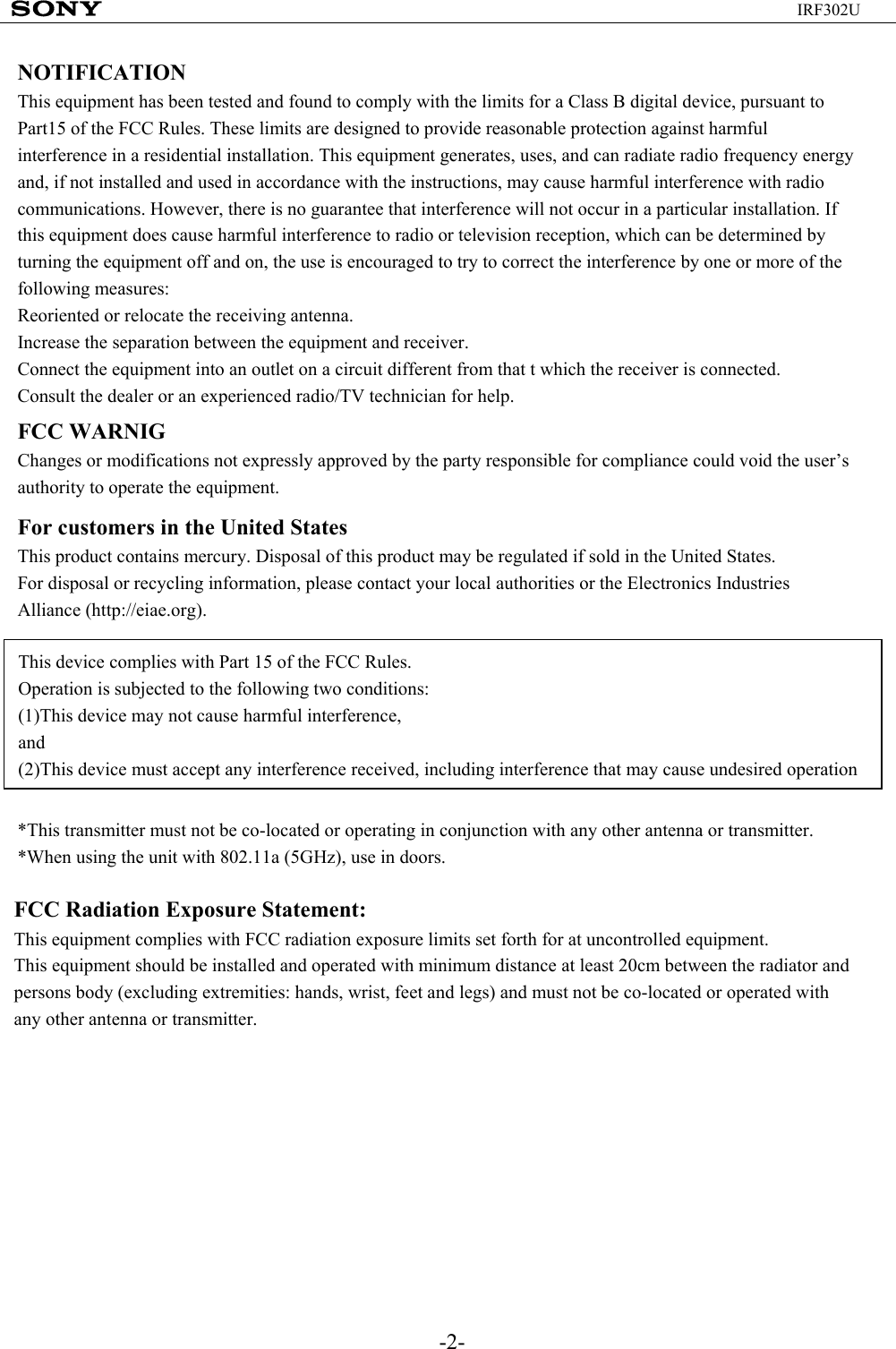 -2-IRF302UNOTIFICATIONThis equipment has been tested and found to comply with the limits for a Class B digital device, pursuant to Part15 of the FCC Rules. These limits are designed to provide reasonable protection against harmful interference in a residential installation. This equipment generates, uses, and can radiate radio frequency energy and, if not installed and used in accordance with the instructions, may cause harmful interference with radio communications. However, there is no guarantee that interference will not occur in a particular installation. If this equipment does cause harmful interference to radio or television reception, which can be determined by turning the equipment off and on, the use is encouraged to try to correct the interference by one or more of the following measures:Reoriented or relocate the receiving antenna.Increase the separation between the equipment and receiver.Connect the equipment into an outlet on a circuit different from that t which the receiver is connected.Consult the dealer or an experienced radio/TV technician for help.FCC WARNIGChanges or modifications not expressly approved by the party responsible for compliance could void the user’s authority to operate the equipment.For customers in the United StatesThis product contains mercury. Disposal of this product may be regulated if sold in the United States.For disposal or recycling information, please contact your local authorities or the Electronics Industries Alliance (http://eiae.org).This device complies with Part 15 of the FCC Rules.Operation is subjected to the following two conditions:(1)This device may not cause harmful interference,and(2)This device must accept any interference received, including interference that may cause undesired operation*This transmitter must not be co-located or operating in conjunction with any other antenna or transmitter.*When using the unit with 802.11a (5GHz), use in doors.FCC Radiation Exposure Statement:This equipment complies with FCC radiation exposure limits set forth for at uncontrolled equipment. This equipment should be installed and operated with minimum distance at least 20cm between the radiator and persons body (excluding extremities: hands, wrist, feet and legs) and must not be co-located or operated with any other antenna or transmitter.