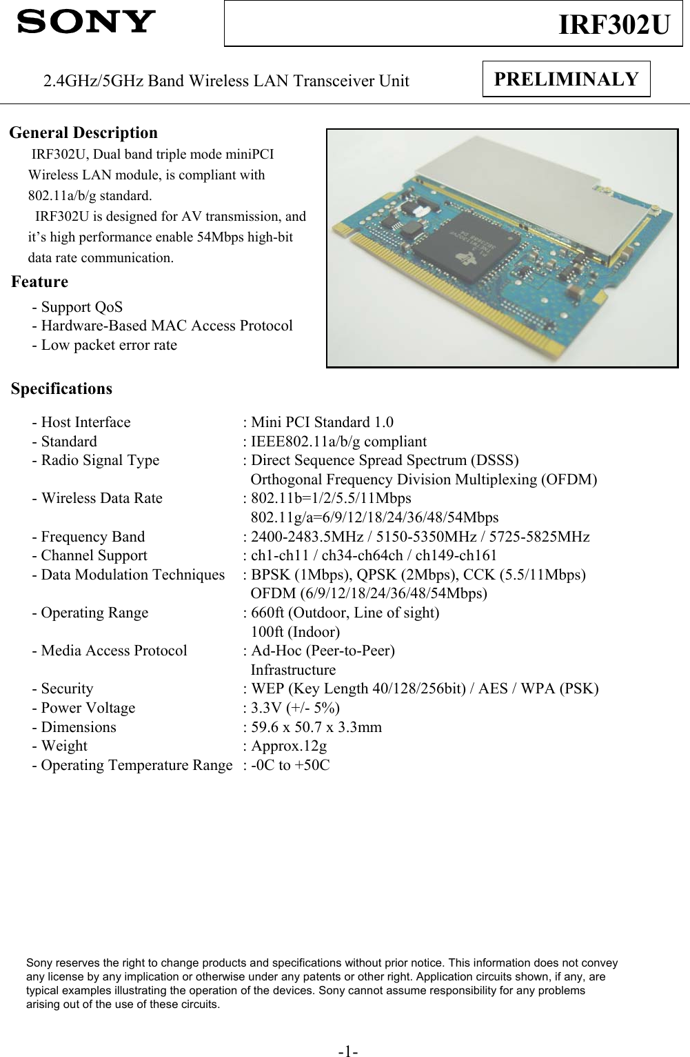 -1-IRF302UPRELIMINALY2.4GHz/5GHz Band Wireless LAN Transceiver UnitGeneral DescriptionIRF302U, Dual band triple mode miniPCI Wireless LAN module, is compliant with802.11a/b/g standard.  IRF302U is designed for AV transmission, and it’s high performance enable 54Mbps high-bit data rate communication.Feature- Support QoS- Hardware-Based MAC Access Protocol- Low packet error rateSpecifications- Host Interface : Mini PCI Standard 1.0 - Standard : IEEE802.11a/b/g compliant- Radio Signal Type : Direct Sequence Spread Spectrum (DSSS)Orthogonal Frequency Division Multiplexing (OFDM)- Wireless Data Rate : 802.11b=1/2/5.5/11Mbps802.11g/a=6/9/12/18/24/36/48/54Mbps- Frequency Band : 2400-2483.5MHz / 5150-5350MHz / 5725-5825MHz- Channel Support : ch1-ch11 / ch34-ch64ch / ch149-ch161- Data Modulation Techniques : BPSK (1Mbps), QPSK (2Mbps), CCK (5.5/11Mbps)OFDM (6/9/12/18/24/36/48/54Mbps)- Operating Range : 660ft (Outdoor, Line of sight)100ft (Indoor)- Media Access Protocol : Ad-Hoc (Peer-to-Peer)Infrastructure- Security : WEP (Key Length 40/128/256bit) / AES / WPA (PSK)- Power Voltage : 3.3V (+/- 5%)- Dimensions : 59.6 x 50.7 x 3.3mm- Weight : Approx.12g- Operating Temperature Range : -0C to +50CSony reserves the right to change products and specifications without prior notice. This information does not conveyany license by any implication or otherwise under any patents or other right. Application circuits shown, if any, aretypical examples illustrating the operation of the devices. Sony cannot assume responsibility for any problemsarising out of the use of these circuits.