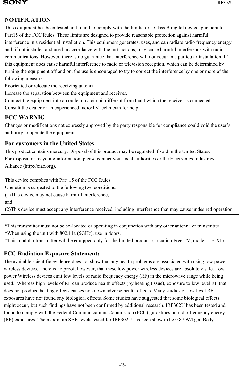 -2-IRF302UNOTIFICATIONThis equipment has been tested and found to comply with the limits for a Class B digital device, pursuant to Part15 of the FCC Rules. These limits are designed to provide reasonable protection against harmful interference in a residential installation. This equipment generates, uses, and can radiate radio frequency energy and, if not installed and used in accordance with the instructions, may cause harmful interference with radio communications. However, there is no guarantee that interference will not occur in a particular installation. If this equipment does cause harmful interference to radio or television reception, which can be determined by turning the equipment off and on, the use is encouraged to try to correct the interference by one or more of the following measures:Reoriented or relocate the receiving antenna.Increase the separation between the equipment and receiver.Connect the equipment into an outlet on a circuit different from that t which the receiver is connected.Consult the dealer or an experienced radio/TV technician for help.FCC WARNIGChanges or modifications not expressly approved by the party responsible for compliance could void the user’s authority to operate the equipment.For customers in the United StatesThis product contains mercury. Disposal of this product may be regulated if sold in the United States.For disposal or recycling information, please contact your local authorities or the Electronics Industries Alliance (http://eiae.org).This device complies with Part 15 of the FCC Rules.Operation is subjected to the following two conditions:(1)This device may not cause harmful interference,and(2)This device must accept any interference received, including interference that may cause undesired operation*This transmitter must not be co-located or operating in conjunction with any other antenna or transmitter.*When using the unit with 802.11a (5GHz), use in doors.*This modular transmitter will be equipped only for the limited product. (Location Free TV, model: LF-X1)FCC Radiation Exposure Statement:The available scientific evidence does not show that any health problems are associated with using low power wireless devices. There is no proof, however, that these low power wireless devices are absolutely safe. Low power Wireless devices emit low levels of radio frequency energy (RF) in the microwave range while being used.  Whereas high levels of RF can produce health effects (by heating tissue), exposure to low level RF that does not produce heating effects causes no known adverse health effects. Many studies of low level RF exposures have not found any biological effects. Some studies have suggested that some biological effects might occur, but such findings have not been confirmed by additional research. IRF302U has been tested and found to comply with the Federal Communications Commission (FCC) guidelines on radio frequency energy (RF) exposures. The maximum SAR levels tested for IRF302U has been show to be 0.87 W/kg at Body.