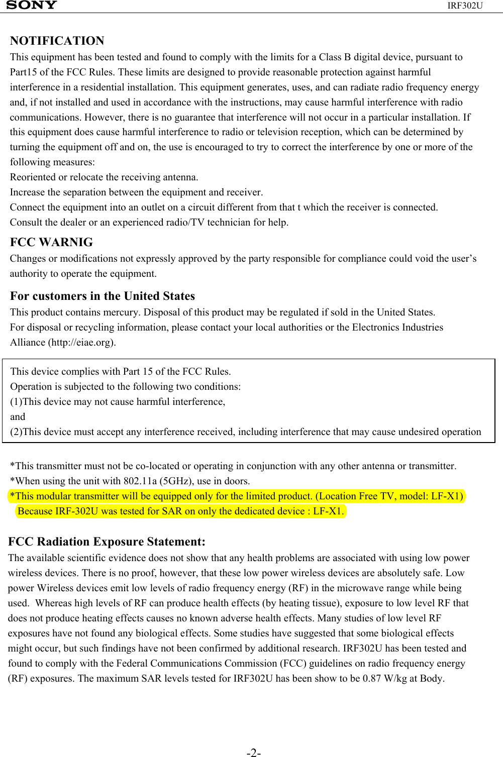-2-IRF302UNOTIFICATIONThis equipment has been tested and found to comply with the limits for a Class B digital device, pursuant to Part15 of the FCC Rules. These limits are designed to provide reasonable protection against harmful interference in a residential installation. This equipment generates, uses, and can radiate radio frequency energy and, if not installed and used in accordance with the instructions, may cause harmful interference with radio communications. However, there is no guarantee that interference will not occur in a particular installation. If this equipment does cause harmful interference to radio or television reception, which can be determined by turning the equipment off and on, the use is encouraged to try to correct the interference by one or more of the following measures:Reoriented or relocate the receiving antenna.Increase the separation between the equipment and receiver.Connect the equipment into an outlet on a circuit different from that t which the receiver is connected.Consult the dealer or an experienced radio/TV technician for help.FCC WARNIGChanges or modifications not expressly approved by the party responsible for compliance could void the user’s authority to operate the equipment.For customers in the United StatesThis product contains mercury. Disposal of this product may be regulated if sold in the United States.For disposal or recycling information, please contact your local authorities or the Electronics Industries Alliance (http://eiae.org).This device complies with Part 15 of the FCC Rules.Operation is subjected to the following two conditions:(1)This device may not cause harmful interference,and(2)This device must accept any interference received, including interference that may cause undesired operation*This transmitter must not be co-located or operating in conjunction with any other antenna or transmitter.*When using the unit with 802.11a (5GHz), use in doors.*This modular transmitter will be equipped only for the limited product. (Location Free TV, model: LF-X1)  Because IRF-302U was tested for SAR on only the dedicated device : LF-X1.FCC Radiation Exposure Statement:The available scientific evidence does not show that any health problems are associated with using low power wireless devices. There is no proof, however, that these low power wireless devices are absolutely safe. Low power Wireless devices emit low levels of radio frequency energy (RF) in the microwave range while being used.  Whereas high levels of RF can produce health effects (by heating tissue), exposure to low level RF that does not produce heating effects causes no known adverse health effects. Many studies of low level RF exposures have not found any biological effects. Some studies have suggested that some biological effects might occur, but such findings have not been confirmed by additional research. IRF302U has been tested and found to comply with the Federal Communications Commission (FCC) guidelines on radio frequency energy (RF) exposures. The maximum SAR levels tested for IRF302U has been show to be 0.87 W/kg at Body.
