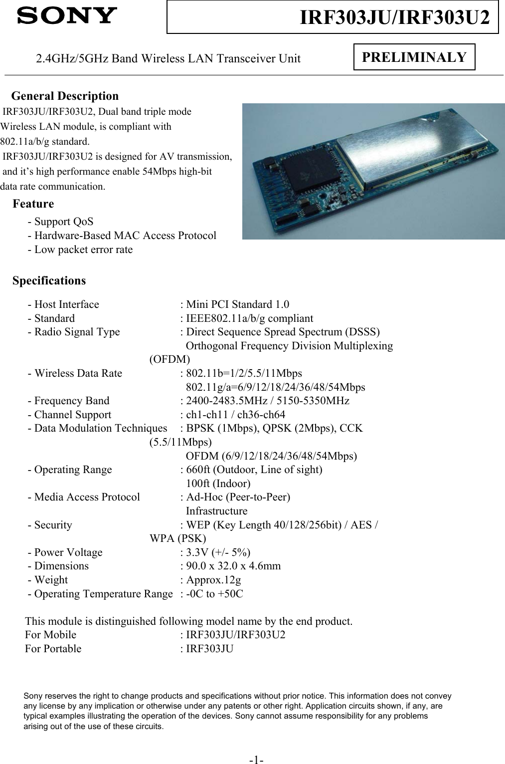 -1-IRF303JU/IRF303U2PRELIMINALY2.4GHz/5GHz Band Wireless LAN Transceiver UnitGeneral DescriptionIRF303JU/IRF303U2, Dual band triple mode Wireless LAN module, is compliant with802.11a/b/g standard.  IRF303JU/IRF303U2 is designed for AV transmission,and it’s high performance enable 54Mbps high-bit data rate communication.Feature- Support QoS- Hardware-Based MAC Access Protocol- Low packet error rateSpecifications- Host Interface : Mini PCI Standard 1.0 - Standard : IEEE802.11a/b/g compliant- Radio Signal Type : Direct Sequence Spread Spectrum (DSSS)Orthogonal Frequency Division Multiplexing (OFDM)- Wireless Data Rate : 802.11b=1/2/5.5/11Mbps802.11g/a=6/9/12/18/24/36/48/54Mbps- Frequency Band : 2400-2483.5MHz / 5150-5350MHz- Channel Support : ch1-ch11 / ch36-ch64- Data Modulation Techniques : BPSK (1Mbps), QPSK (2Mbps), CCK (5.5/11Mbps)OFDM (6/9/12/18/24/36/48/54Mbps)- Operating Range : 660ft (Outdoor, Line of sight)100ft (Indoor)- Media Access Protocol : Ad-Hoc (Peer-to-Peer)Infrastructure- Security : WEP (Key Length 40/128/256bit) / AES / WPA (PSK)- Power Voltage : 3.3V (+/- 5%)- Dimensions : 90.0 x 32.0 x 4.6mm- Weight : Approx.12g- Operating Temperature Range : -0C to +50CThis module is distinguished following model name by the end product.For Mobile : IRF303JU/IRF303U2For Portable : IRF303JUSony reserves the right to change products and specifications without prior notice. This information does not conveyany license by any implication or otherwise under any patents or other right. Application circuits shown, if any, aretypical examples illustrating the operation of the devices. Sony cannot assume responsibility for any problemsarising out of the use of these circuits.