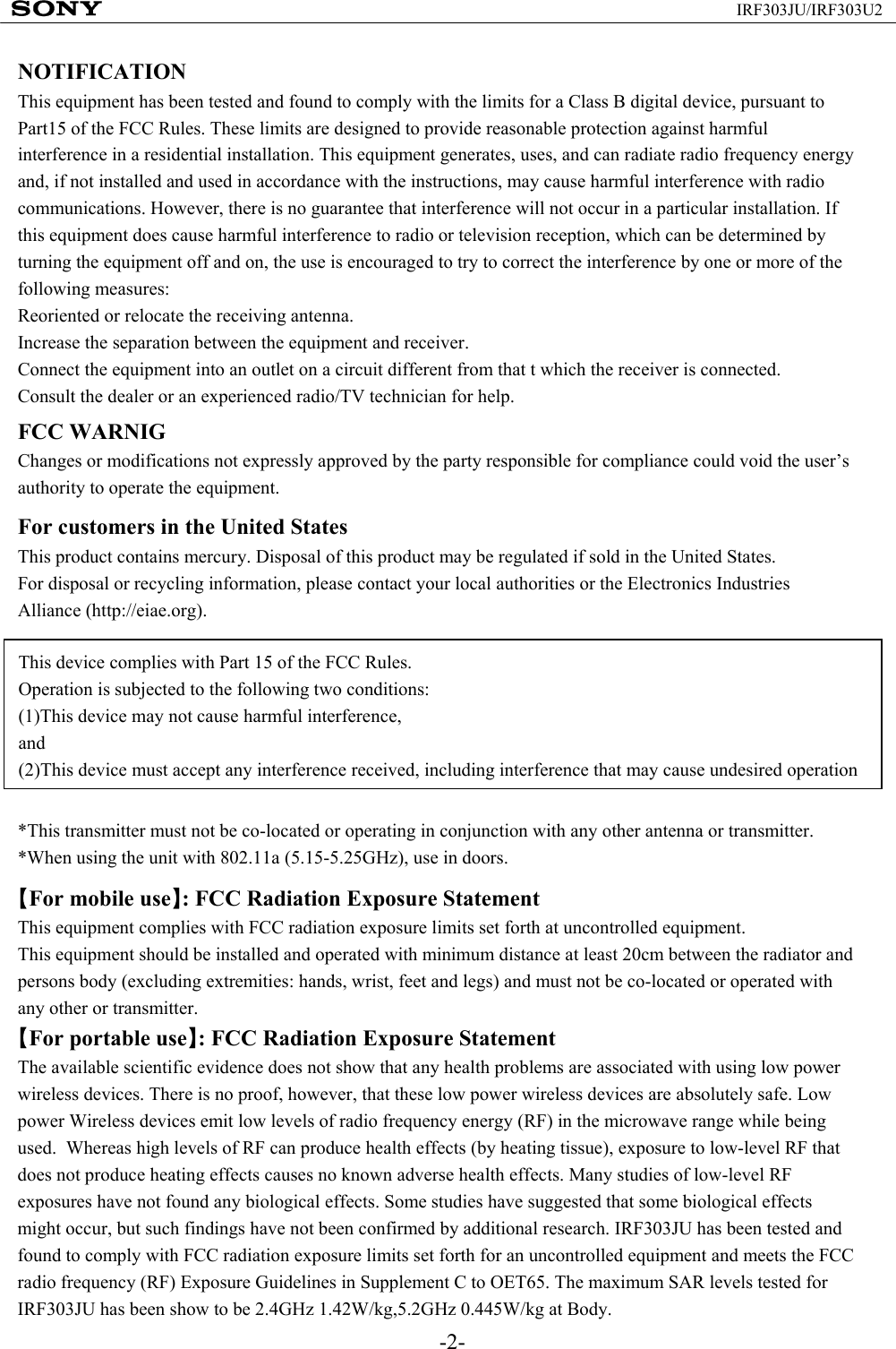 -2-IRF303JU/IRF303U2NOTIFICATIONThis equipment has been tested and found to comply with the limits for a Class B digital device, pursuant to Part15 of the FCC Rules. These limits are designed to provide reasonable protection against harmful interference in a residential installation. This equipment generates, uses, and can radiate radio frequency energy and, if not installed and used in accordance with the instructions, may cause harmful interference with radio communications. However, there is no guarantee that interference will not occur in a particular installation. If this equipment does cause harmful interference to radio or television reception, which can be determined by turning the equipment off and on, the use is encouraged to try to correct the interference by one or more of the following measures:Reoriented or relocate the receiving antenna.Increase the separation between the equipment and receiver.Connect the equipment into an outlet on a circuit different from that t which the receiver is connected.Consult the dealer or an experienced radio/TV technician for help.FCC WARNIGChanges or modifications not expressly approved by the party responsible for compliance could void the user’s authority to operate the equipment.For customers in the United StatesThis product contains mercury. Disposal of this product may be regulated if sold in the United States.For disposal or recycling information, please contact your local authorities or the Electronics Industries Alliance (http://eiae.org).This device complies with Part 15 of the FCC Rules.Operation is subjected to the following two conditions:(1)This device may not cause harmful interference,and(2)This device must accept any interference received, including interference that may cause undesired operation*This transmitter must not be co-located or operating in conjunction with any other antenna or transmitter.*When using the unit with 802.11a (5.15-5.25GHz), use in doors.【For mobile use】: FCC Radiation Exposure StatementThis equipment complies with FCC radiation exposure limits set forth at uncontrolled equipment.This equipment should be installed and operated with minimum distance at least 20cm between the radiator and persons body (excluding extremities: hands, wrist, feet and legs) and must not be co-located or operated with any other or transmitter.【For portable use】: FCC Radiation Exposure StatementThe available scientific evidence does not show that any health problems are associated with using low power wireless devices. There is no proof, however, that these low power wireless devices are absolutely safe. Low power Wireless devices emit low levels of radio frequency energy (RF) in the microwave range while being used.  Whereas high levels of RF can produce health effects (by heating tissue), exposure to low-level RF that does not produce heating effects causes no known adverse health effects. Many studies of low-level RF exposures have not found any biological effects. Some studies have suggested that some biological effects might occur, but such findings have not been confirmed by additional research. IRF303JU has been tested and found to comply with FCC radiation exposure limits set forth for an uncontrolled equipment and meets the FCC radio frequency (RF) Exposure Guidelines in Supplement C to OET65. The maximum SAR levels tested for IRF303JU has been show to be 2.4GHz 1.42W/kg,5.2GHz 0.445W/kg at Body.　