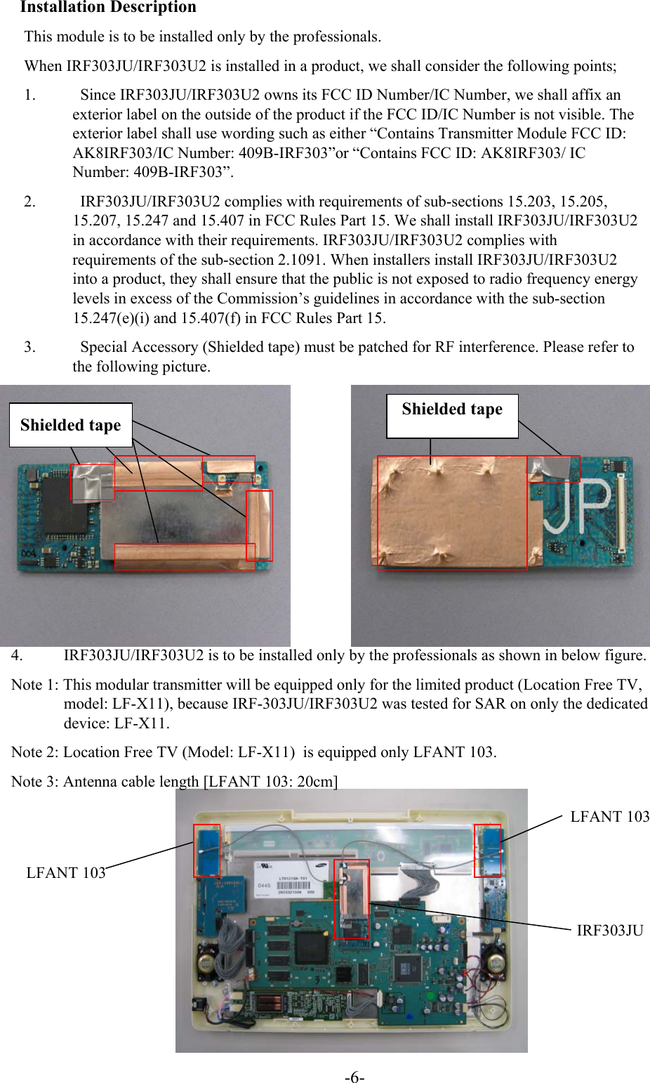 -6-Installation DescriptionThis module is to be installed only by the professionals.When IRF303JU/IRF303U2 is installed in a product, we shall consider the following points;1.  Since IRF303JU/IRF303U2 owns its FCC ID Number/IC Number, we shall affix an exterior label on the outside of the product if the FCC ID/IC Number is not visible. The exterior label shall use wording such as either “Contains Transmitter Module FCC ID: AK8IRF303/IC Number: 409B-IRF303”or “Contains FCC ID: AK8IRF303/ IC Number: 409B-IRF303”.2. IRF303JU/IRF303U2 complies with requirements of sub-sections 15.203, 15.205, 15.207, 15.247 and 15.407 in FCC Rules Part 15. We shall install IRF303JU/IRF303U2in accordance with their requirements. IRF303JU/IRF303U2 complies with requirements of the sub-section 2.1091. When installers install IRF303JU/IRF303U2into a product, they shall ensure that the public is not exposed to radio frequency energy levels in excess of the Commission’s guidelines in accordance with the sub-section 15.247(e)(i) and 15.407(f) in FCC Rules Part 15.3.           Special Accessory (Shielded tape) must be patched for RF interference. Please refer to the following picture.Shielded tapeShielded tape4. IRF303JU/IRF303U2 is to be installed only by the professionals as shown in below figure.Note 1: This modular transmitter will be equipped only for the limited product (Location Free TV, model: LF-X11), because IRF-303JU/IRF303U2 was tested for SAR on only the dedicated device: LF-X11.Note 2: Location Free TV (Model: LF-X11) is equipped only LFANT 103. Note 3: Antenna cable length [LFANT 103: 20cm]LFANT 103IRF303JULFANT 103