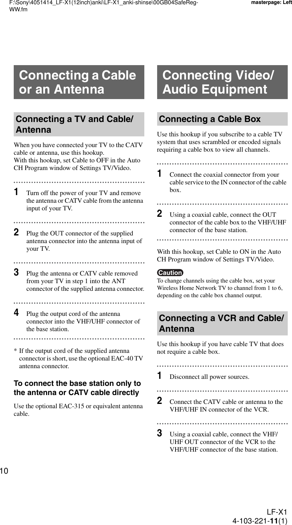 F:\Sony\4051414_LF-X1(12inch)anki\LF-X1_anki-shinse\00GB04SafeReg-WW.fmmasterpage: LeftLF-X14-103-221-11(1)10When you have connected your TV to the CATV cable or antenna, use this hookup.With this hookup, set Cable to OFF in the Auto CH Program window of Settings TV/Video.1Turn off the power of your TV and remove the antenna or CATV cable from the antenna input of your TV.2Plug the OUT connector of the supplied antenna connector into the antenna input of your TV.3Plug the antenna or CATV cable removed from your TV in step 1 into the ANT connector of the supplied antenna connector.4Plug the output cord of the antenna connector into the VHF/UHF connector of the base station.* If the output cord of the supplied antenna connector is short, use the optional EAC-40 TV antenna connector.To connect the base station only to the antenna or CATV cable directlyUse the optional EAC-315 or equivalent antenna cable.Use this hookup if you subscribe to a cable TV system that uses scrambled or encoded signals requiring a cable box to view all channels.1Connect the coaxial connector from your cable service to the IN connector of the cable box.2Using a coaxial cable, connect the OUT connector of the cable box to the VHF/UHF connector of the base station.With this hookup, set Cable to ON in the Auto CH Program window of Settings TV/Video.CautionTo change channels using the cable box, set your Wireless Home Network TV to channel from 1 to 6, depending on the cable box channel output.Use this hookup if you have cable TV that does not require a cable box.1Disconnect all power sources.2Connect the CATV cable or antenna to the VHF/UHF IN connector of the VCR.3Using a coaxial cable, connect the VHF/UHF OUT connector of the VCR to the VHF/UHF connector of the base station.Connecting a Cable or an AntennaConnecting a TV and Cable/AntennaConnecting Video/Audio EquipmentConnecting a Cable BoxConnecting a VCR and Cable/Antenna