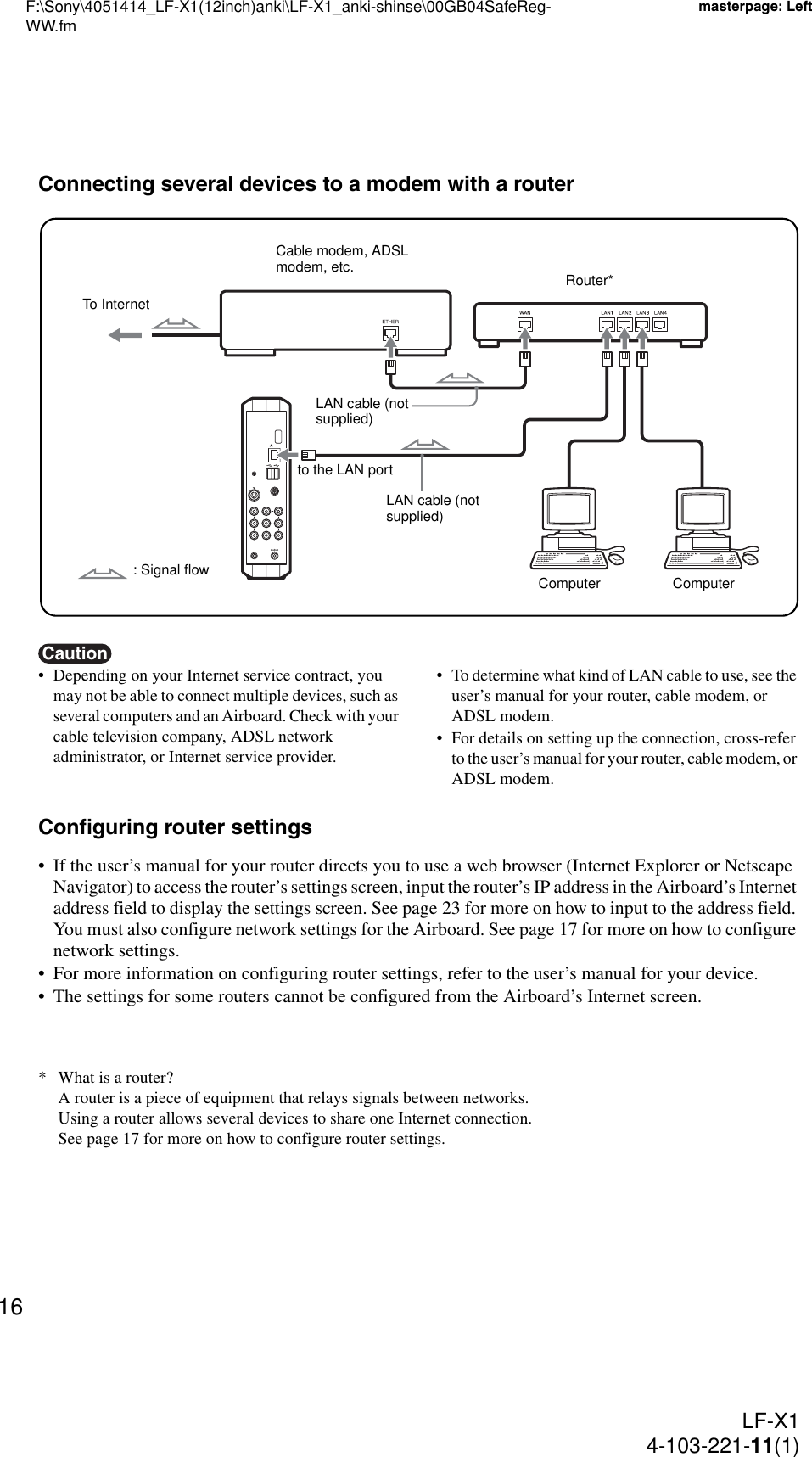 F:\Sony\4051414_LF-X1(12inch)anki\LF-X1_anki-shinse\00GB04SafeReg-WW.fmmasterpage: LeftLF-X14-103-221-11(1)16Connecting several devices to a modem with a routerCaution• Depending on your Internet service contract, you may not be able to connect multiple devices, such as several computers and an Airboard. Check with your cable television company, ADSL network administrator, or Internet service provider.• To determine what kind of LAN cable to use, see the user’s manual for your router, cable modem, or ADSL modem.• For details on setting up the connection, cross-refer to the user’s manual for your router, cable modem, or ADSL modem.Configuring router settings• If the user’s manual for your router directs you to use a web browser (Internet Explorer or Netscape Navigator) to access the router’s settings screen, input the router’s IP address in the Airboard’s Internet address field to display the settings screen. See page 23 for more on how to input to the address field. You must also configure network settings for the Airboard. See page 17 for more on how to configure network settings.• For more information on configuring router settings, refer to the user’s manual for your device.• The settings for some routers cannot be configured from the Airboard’s Internet screen.* What is a router?A router is a piece of equipment that relays signals between networks.Using a router allows several devices to share one Internet connection.See page 17 for more on how to configure router settings.to the LAN portLAN cable (not supplied)Cable modem, ADSL modem, etc.To Internet: Signal flowRouter*LAN cable (not supplied)Computer Computer
