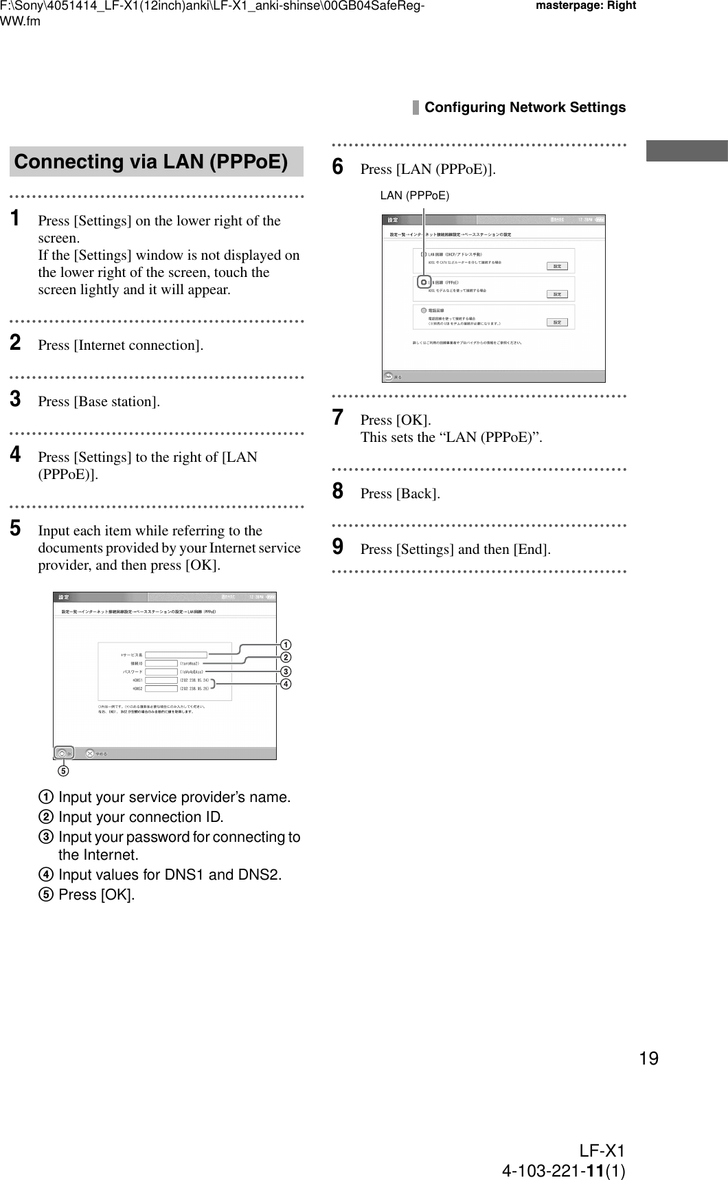 F:\Sony\4051414_LF-X1(12inch)anki\LF-X1_anki-shinse\00GB04SafeReg-WW.fmmasterpage: RightLF-X14-103-221-11(1)19Configuring Network Settings1Press [Settings] on the lower right of the screen.If the [Settings] window is not displayed on the lower right of the screen, touch the screen lightly and it will appear.2Press [Internet connection].3Press [Base station].4Press [Settings] to the right of [LAN (PPPoE)].5Input each item while referring to the documents provided by your Internet service provider, and then press [OK].1Input your service provider’s name.2Input your connection ID.3Input your password for connecting to the Internet.4Input values for DNS1 and DNS2.5Press [OK].6Press [LAN (PPPoE)].7Press [OK].This sets the “LAN (PPPoE)”.8Press [Back].9Press [Settings] and then [End].Connecting via LAN (PPPoE)LAN (PPPoE)