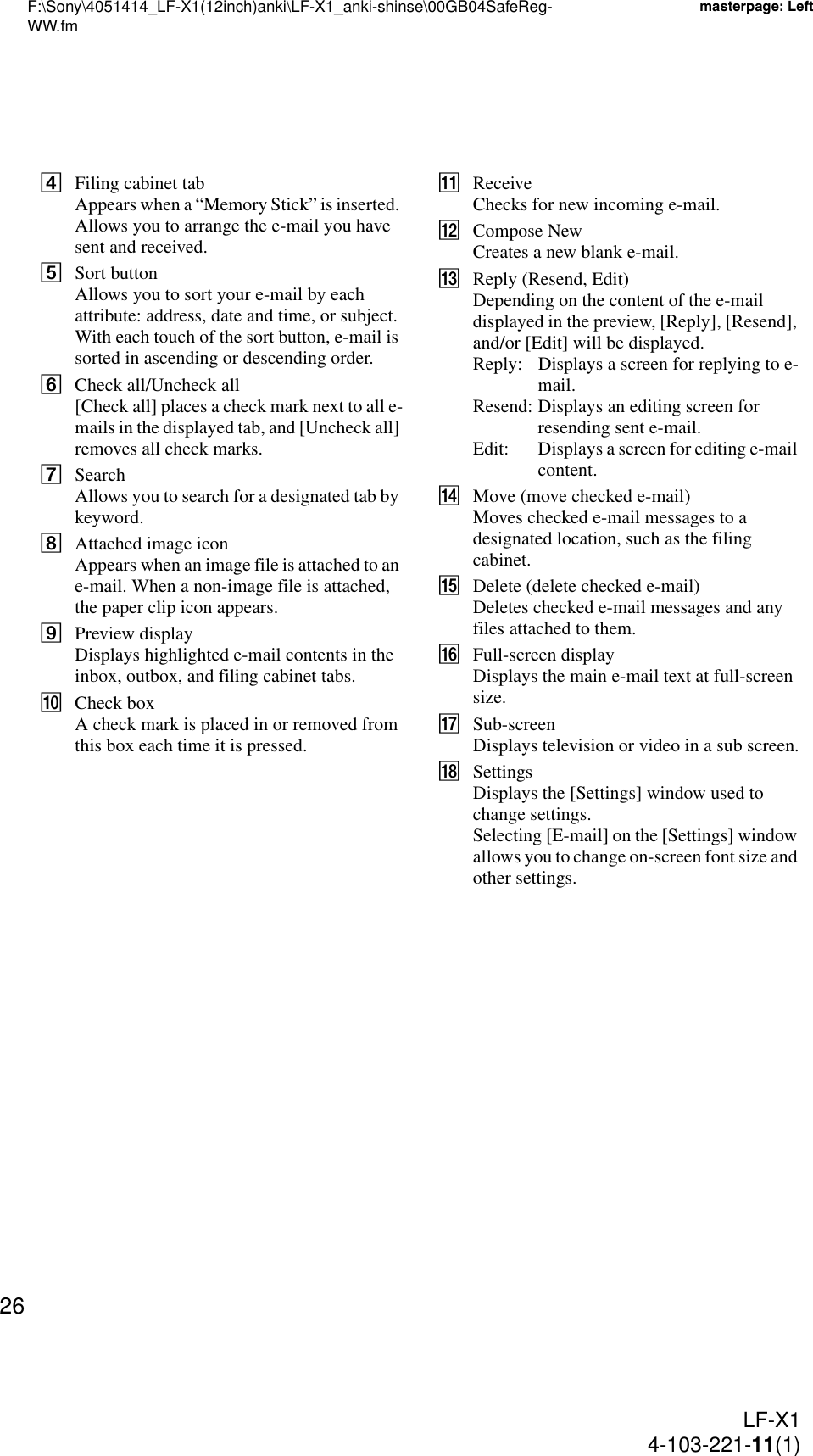 F:\Sony\4051414_LF-X1(12inch)anki\LF-X1_anki-shinse\00GB04SafeReg-WW.fmmasterpage: LeftLF-X14-103-221-11(1)26DFiling cabinet tabAppears when a “Memory Stick” is inserted. Allows you to arrange the e-mail you have sent and received.ESort buttonAllows you to sort your e-mail by each attribute: address, date and time, or subject. With each touch of the sort button, e-mail is sorted in ascending or descending order.FCheck all/Uncheck all[Check all] places a check mark next to all e-mails in the displayed tab, and [Uncheck all] removes all check marks.GSearchAllows you to search for a designated tab by keyword.HAttached image iconAppears when an image file is attached to an e-mail. When a non-image file is attached, the paper clip icon appears.IPreview displayDisplays highlighted e-mail contents in the inbox, outbox, and filing cabinet tabs.JCheck boxA check mark is placed in or removed from this box each time it is pressed.KReceiveChecks for new incoming e-mail.LCompose NewCreates a new blank e-mail.MReply (Resend, Edit)Depending on the content of the e-mail displayed in the preview, [Reply], [Resend], and/or [Edit] will be displayed.Reply: Displays a screen for replying to e-mail.Resend: Displays an editing screen for resending sent e-mail.Edit: Displays a screen for editing e-mail content.NMove (move checked e-mail)Moves checked e-mail messages to a designated location, such as the filing cabinet.ODelete (delete checked e-mail)Deletes checked e-mail messages and any files attached to them.PFull-screen displayDisplays the main e-mail text at full-screen size.QSub-screenDisplays television or video in a sub screen.RSettingsDisplays the [Settings] window used to change settings.Selecting [E-mail] on the [Settings] window allows you to change on-screen font size and other settings.