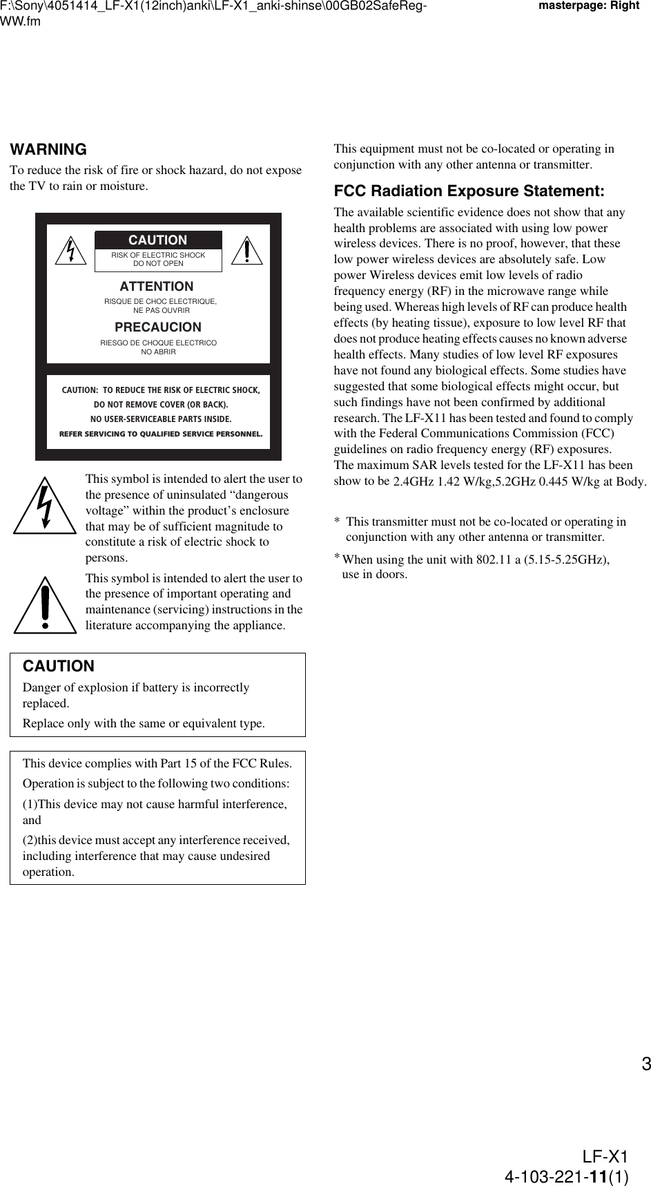 F:\Sony\4051414_LF-X1(12inch)anki\LF-X1_anki-shinse\00GB02SafeReg-WW.fmmasterpage: RightLF-X14-103-221-11(1)3WARNINGTo reduce the risk of fire or shock hazard, do not expose the TV to rain or moisture.This symbol is intended to alert the user to the presence of uninsulated “dangerous voltage” within the product’s enclosure that may be of sufficient magnitude to constitute a risk of electric shock to persons.This symbol is intended to alert the user to the presence of important operating and maintenance (servicing) instructions in the literature accompanying the appliance.This equipment must not be co-located or operating in conjunction with any other antenna or transmitter.FCC Radiation Exposure Statement:The available scientific evidence does not show that any health problems are associated with using low power wireless devices. There is no proof, however, that these low power wireless devices are absolutely safe. Low power Wireless devices emit low levels of radio frequency energy (RF) in the microwave range while being used. Whereas high levels of RF can produce health effects (by heating tissue), exposure to low level RF that does not produce heating effects causes no known adverse health effects. Many studies of low level RF exposures have not found any biological effects. Some studies have suggested that some biological effects might occur, but such findings have not been confirmed by additional research. The LF-X11 has been tested and found to comply with the Federal Communications Commission (FCC) guidelines on radio frequency energy (RF) exposures. The maximum SAR levels tested for the LF-X11 has been show to be &quot;x.xx&quot; W/kg at Body.* This transmitter must not be co-located or operating in conjunction with any other antenna or transmitter.* When using the unit with 802.11a (5GHz), use in doors.CAUTIONDanger of explosion if battery is incorrectly replaced.Replace only with the same or equivalent type.This device complies with Part 15 of the FCC Rules.Operation is subject to the following two conditions: (1)This device may not cause harmful interference, and (2)this device must accept any interference received, including interference that may cause undesired operation.RISK OF ELECTRIC SHOCKDO NOT OPENRISQUE DE CHOC ELECTRIQUE, NE PAS OUVRIRATTENTIONCAUTIONPRECAUCIONRIESGO DE CHOQUE ELECTRICONO ABRIRCAUTION:  TO REDUCE THE RISK OF ELECTRIC SHOCK,DO NOT REMOVE COVER (OR BACK).NO USER-SERVICEABLE PARTS INSIDE.REFER SERVICING TO QUALIFIED SERVICE PERSONNEL.When using the unit with 802.11 a (5.15-5.25GHz), use in doors.2.4GHz 1.42 W/kg,5.2GHz 0.445 W/kg at Body.