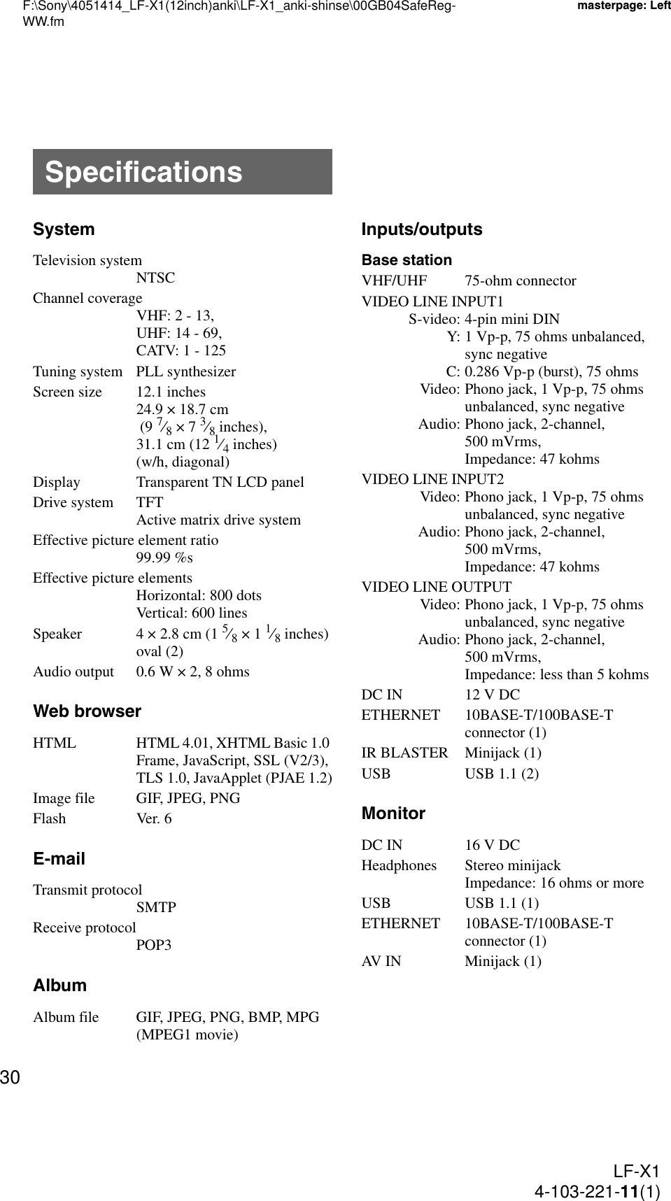 F:\Sony\4051414_LF-X1(12inch)anki\LF-X1_anki-shinse\00GB04SafeReg-WW.fmmasterpage: LeftLF-X14-103-221-11(1)30SystemTelevision systemNTSCChannel coverageVHF: 2 - 13,UHF: 14 - 69,CATV: 1 - 125Tuning system PLL synthesizerScreen size 12.1 inches24.9 × 18.7 cm (9 7⁄8 × 7 3⁄8 inches), 31.1 cm (12 1⁄4 inches) (w/h, diagonal)Display Transparent TN LCD panelDrive system TFTActive matrix drive systemEffective picture element ratio99.99 %sEffective picture elementsHorizontal: 800 dotsVertical: 600 linesSpeaker 4 × 2.8 cm (1 5⁄8 × 1 1⁄8 inches) oval (2)Audio output 0.6 W × 2, 8 ohmsWeb browserHTML HTML 4.01, XHTML Basic 1.0 Frame, JavaScript, SSL (V2/3), TLS 1.0, JavaApplet (PJAE 1.2)Image file GIF, JPEG, PNGFlash Ver. 6E-mailTransmit protocolSMTPReceive protocolPOP3AlbumAlbum file GIF, JPEG, PNG, BMP, MPG (MPEG1 movie)Inputs/outputsBase stationVHF/UHF 75-ohm connectorVIDEO LINE INPUT1S-video: 4-pin mini DINY: 1 Vp-p, 75 ohms unbalanced, sync negativeC: 0.286 Vp-p (burst), 75 ohmsVideo: Phono jack, 1 Vp-p, 75 ohms unbalanced, sync negativeAudio: Phono jack, 2-channel, 500 mVrms, Impedance: 47 kohmsVIDEO LINE INPUT2Video: Phono jack, 1 Vp-p, 75 ohms unbalanced, sync negativeAudio: Phono jack, 2-channel, 500 mVrms, Impedance: 47 kohmsVIDEO LINE OUTPUTVideo: Phono jack, 1 Vp-p, 75 ohms unbalanced, sync negativeAudio: Phono jack, 2-channel, 500 mVrms, Impedance: less than 5 kohmsDC IN 12 V DCETHERNET 10BASE-T/100BASE-T connector (1)IR BLASTER Minijack (1)USB USB 1.1 (2)MonitorDC IN 16 V DCHeadphones Stereo minijackImpedance: 16 ohms or moreUSB USB 1.1 (1)ETHERNET 10BASE-T/100BASE-T connector (1)AV IN Minijack (1)Specifications
