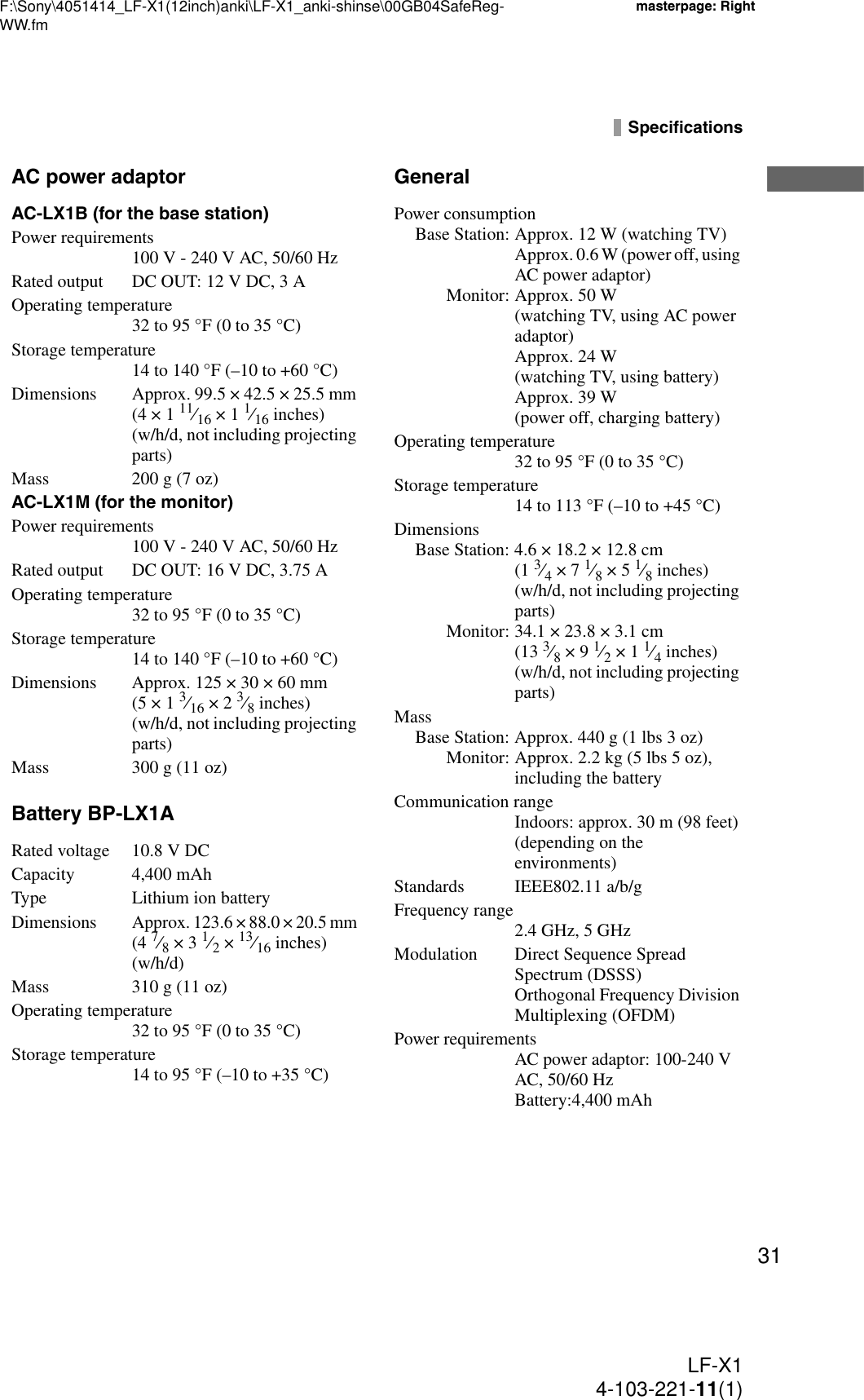 F:\Sony\4051414_LF-X1(12inch)anki\LF-X1_anki-shinse\00GB04SafeReg-WW.fmmasterpage: RightLF-X14-103-221-11(1)31SpecificationsAC power adaptorAC-LX1B (for the base station)Power requirements100 V - 240 V AC, 50/60 HzRated output DC OUT: 12 V DC, 3 AOperating temperature32 to 95 °F (0 to 35 °C) Storage temperature14 to 140 °F (–10 to +60 °C)Dimensions Approx. 99.5 × 42.5 × 25.5 mm (4 × 1 11⁄16 × 1 1⁄16 inches) (w/h/d, not including projecting parts)Mass 200 g (7 oz)AC-LX1M (for the monitor)Power requirements100 V - 240 V AC, 50/60 HzRated output DC OUT: 16 V DC, 3.75 AOperating temperature32 to 95 °F (0 to 35 °C)Storage temperature14 to 140 °F (–10 to +60 °C)Dimensions Approx. 125 × 30 × 60 mm (5 × 1 3⁄16 × 2 3⁄8 inches) (w/h/d, not including projecting parts)Mass 300 g (11 oz)Battery BP-LX1ARated voltage 10.8 V DCCapacity 4,400 mAhType Lithium ion batteryDimensionsApprox. 123.6 × 88.0 × 20.5 mm (4 7⁄8 × 3 1⁄2 × 13⁄16 inches) (w/h/d)Mass 310 g (11 oz)Operating temperature32 to 95 °F (0 to 35 °C)Storage temperature14 to 95 °F (–10 to +35 °C)GeneralPower consumptionBase Station: Approx. 12 W (watching TV)Approx. 0.6 W (power off, using AC power adaptor)Monitor: Approx. 50 W (watching TV, using AC power adaptor)Approx. 24 W (watching TV, using battery)Approx. 39 W (power off, charging battery)Operating temperature32 to 95 °F (0 to 35 °C)Storage temperature14 to 113 °F (–10 to +45 °C)DimensionsBase Station: 4.6 × 18.2 × 12.8 cm  (1 3⁄4 × 7 1⁄8 × 5 1⁄8 inches) (w/h/d, not including projecting parts)Monitor: 34.1 × 23.8 × 3.1 cm  (13 3⁄8 × 9 1⁄2 × 1 1⁄4 inches) (w/h/d, not including projecting parts) MassBase Station: Approx. 440 g (1 lbs 3 oz)Monitor: Approx. 2.2 kg (5 lbs 5 oz), including the batteryCommunication rangeIndoors: approx. 30 m (98 feet) (depending on the environments)Standards IEEE802.11 a/b/gFrequency range2.4 GHz, 5 GHzModulation Direct Sequence Spread Spectrum (DSSS)Orthogonal Frequency Division Multiplexing (OFDM)Power requirementsAC power adaptor: 100-240 V AC, 50/60 HzBattery:4,400 mAh