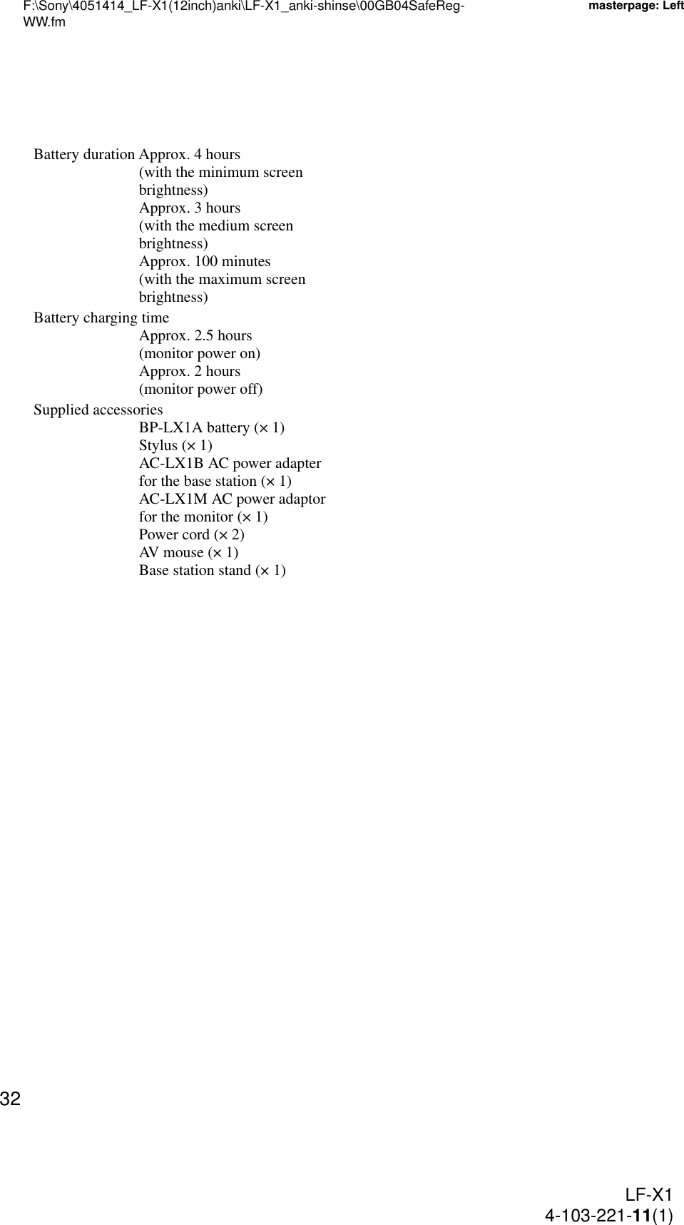 F:\Sony\4051414_LF-X1(12inch)anki\LF-X1_anki-shinse\00GB04SafeReg-WW.fmmasterpage: LeftLF-X14-103-221-11(1)32Battery duration Approx. 4 hours (with the minimum screen brightness)Approx. 3 hours (with the medium screen brightness)Approx. 100 minutes (with the maximum screen brightness)Battery charging timeApprox. 2.5 hours (monitor power on)Approx. 2 hours (monitor power off)Supplied accessoriesBP-LX1A battery (× 1)Stylus (× 1)AC-LX1B AC power adapter for the base station (× 1)AC-LX1M AC power adaptor for the monitor (× 1)Power cord (× 2)AV mouse (× 1)Base station stand (× 1)