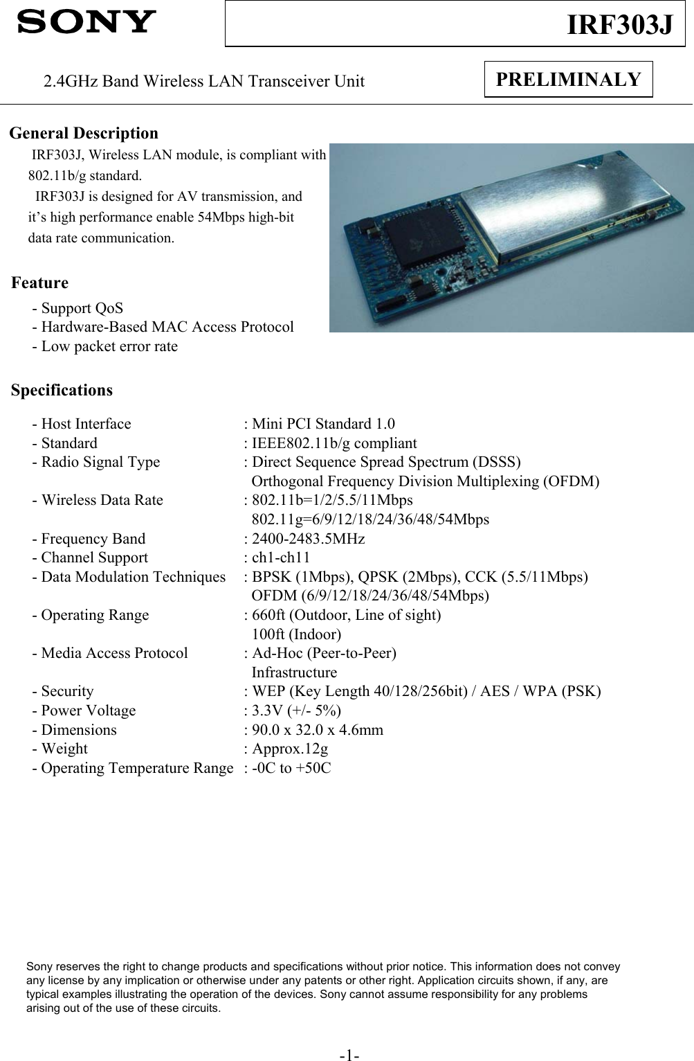 -1-IRF303JPRELIMINALY2.4GHz Band Wireless LAN Transceiver UnitGeneral DescriptionIRF303J, Wireless LAN module, is compliant with802.11b/g standard.  IRF303J is designed for AV transmission, and it’s high performance enable 54Mbps high-bit data rate communication.Feature- Support QoS- Hardware-Based MAC Access Protocol- Low packet error rateSpecifications- Host Interface : Mini PCI Standard 1.0 - Standard : IEEE802.11b/g compliant- Radio Signal Type : Direct Sequence Spread Spectrum (DSSS)Orthogonal Frequency Division Multiplexing (OFDM)- Wireless Data Rate : 802.11b=1/2/5.5/11Mbps802.11g=6/9/12/18/24/36/48/54Mbps- Frequency Band : 2400-2483.5MHz- Channel Support : ch1-ch11- Data Modulation Techniques : BPSK (1Mbps), QPSK (2Mbps), CCK (5.5/11Mbps)OFDM (6/9/12/18/24/36/48/54Mbps)- Operating Range : 660ft (Outdoor, Line of sight)100ft (Indoor)- Media Access Protocol : Ad-Hoc (Peer-to-Peer)Infrastructure- Security : WEP (Key Length 40/128/256bit) / AES / WPA (PSK)- Power Voltage : 3.3V (+/- 5%)- Dimensions : 90.0 x 32.0 x 4.6mm- Weight : Approx.12g- Operating Temperature Range : -0C to +50CSony reserves the right to change products and specifications without prior notice. This information does not conveyany license by any implication or otherwise under any patents or other right. Application circuits shown, if any, aretypical examples illustrating the operation of the devices. Sony cannot assume responsibility for any problemsarising out of the use of these circuits.