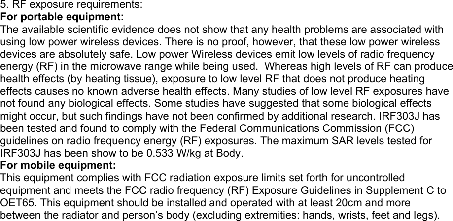 5. RF exposure requirements: For portable equipment: The available scientific evidence does not show that any health problems are associated with using low power wireless devices. There is no proof, however, that these low power wireless devices are absolutely safe. Low power Wireless devices emit low levels of radio frequency energy (RF) in the microwave range while being used.  Whereas high levels of RF can produce health effects (by heating tissue), exposure to low level RF that does not produce heating effects causes no known adverse health effects. Many studies of low level RF exposures have not found any biological effects. Some studies have suggested that some biological effects might occur, but such findings have not been confirmed by additional research. IRF303J has been tested and found to comply with the Federal Communications Commission (FCC) guidelines on radio frequency energy (RF) exposures. The maximum SAR levels tested for IRF303J has been show to be 0.533 W/kg at Body. For mobile equipment: This equipment complies with FCC radiation exposure limits set forth for uncontrolled equipment and meets the FCC radio frequency (RF) Exposure Guidelines in Supplement C to OET65. This equipment should be installed and operated with at least 20cm and more between the radiator and person’s body (excluding extremities: hands, wrists, feet and legs).    