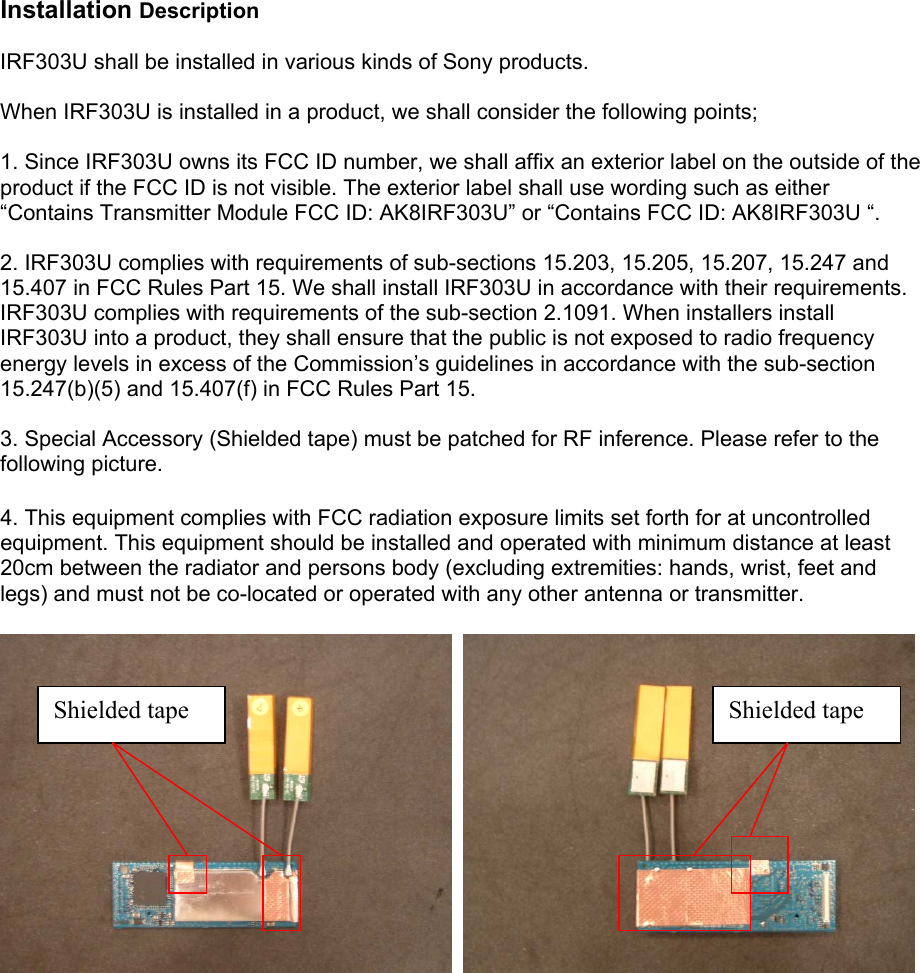 Installation Description  IRF303U shall be installed in various kinds of Sony products.  When IRF303U is installed in a product, we shall consider the following points;  1. Since IRF303U owns its FCC ID number, we shall affix an exterior label on the outside of the product if the FCC ID is not visible. The exterior label shall use wording such as either “Contains Transmitter Module FCC ID: AK8IRF303U” or “Contains FCC ID: AK8IRF303U “.  2. IRF303U complies with requirements of sub-sections 15.203, 15.205, 15.207, 15.247 and 15.407 in FCC Rules Part 15. We shall install IRF303U in accordance with their requirements. IRF303U complies with requirements of the sub-section 2.1091. When installers install IRF303U into a product, they shall ensure that the public is not exposed to radio frequency energy levels in excess of the Commission’s guidelines in accordance with the sub-section 15.247(b)(5) and 15.407(f) in FCC Rules Part 15.  3. Special Accessory (Shielded tape) must be patched for RF inference. Please refer to the following picture.  4. This equipment complies with FCC radiation exposure limits set forth for at uncontrolled equipment. This equipment should be installed and operated with minimum distance at least 20cm between the radiator and persons body (excluding extremities: hands, wrist, feet and legs) and must not be co-located or operated with any other antenna or transmitter.      Shielded tape  Shielded tape   