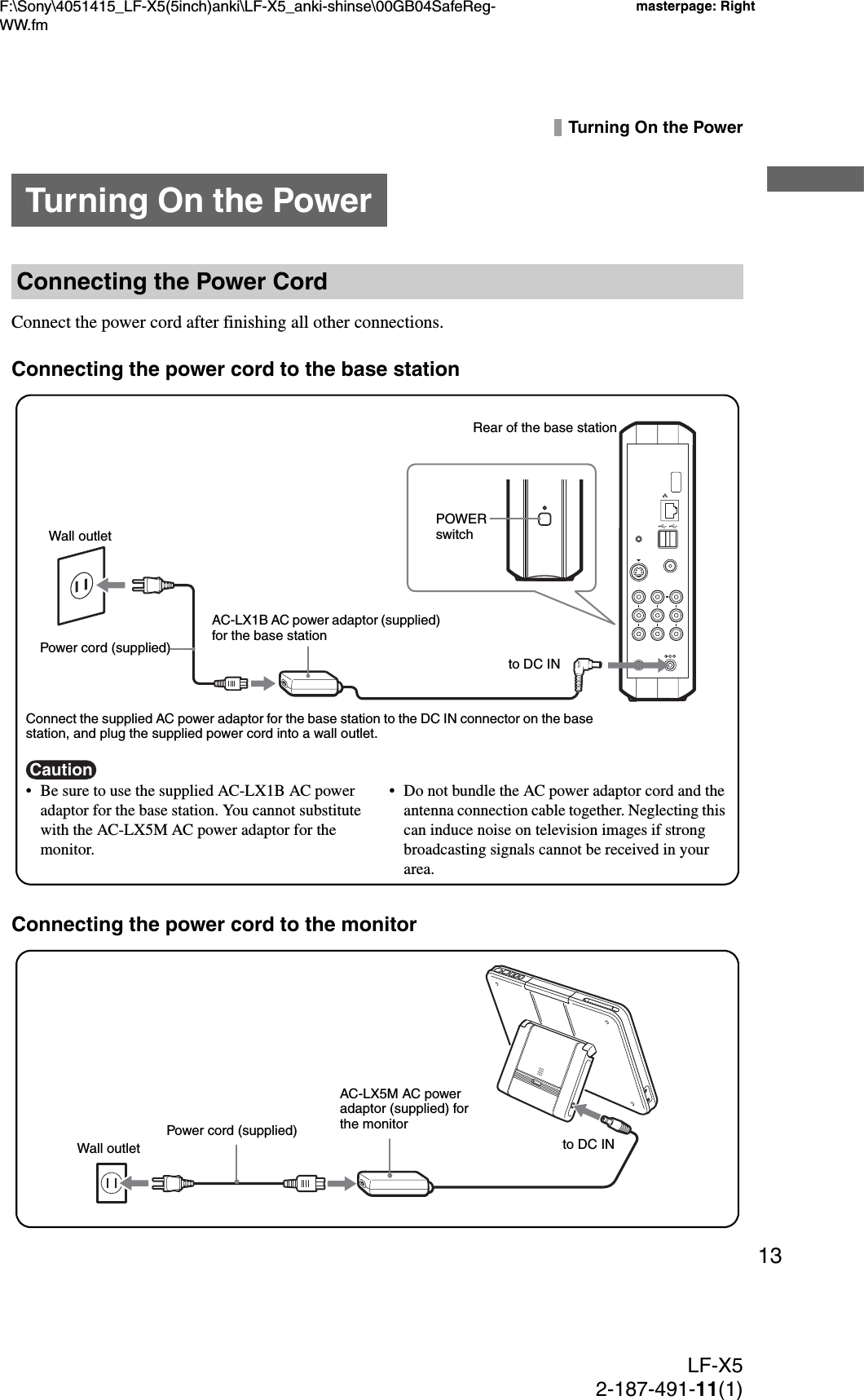 F:\Sony\4051415_LF-X5(5inch)anki\LF-X5_anki-shinse\00GB04SafeReg-WW.fmmasterpage: RightLF-X52-187-491-11(1)13Turning On the PowerConnect the power cord after finishing all other connections.Connecting the power cord to the base stationConnecting the power cord to the monitorTurning On the PowerConnecting the Power CordCaution• Be sure to use the supplied AC-LX1B AC power adaptor for the base station. You cannot substitute with the AC-LX5M AC power adaptor for the monitor.• Do not bundle the AC power adaptor cord and the antenna connection cable together. Neglecting this can induce noise on television images if strong broadcasting signals cannot be received in your area.Connect the supplied AC power adaptor for the base station to the DC IN connector on the base station, and plug the supplied power cord into a wall outlet.Rear of the base stationWall outletPower cord (supplied)AC-LX1B AC power adaptor (supplied) for the base stationto DC INPOWER switchto DC INPower cord (supplied)AC-LX5M AC power adaptor (supplied) for the monitorWall outlet