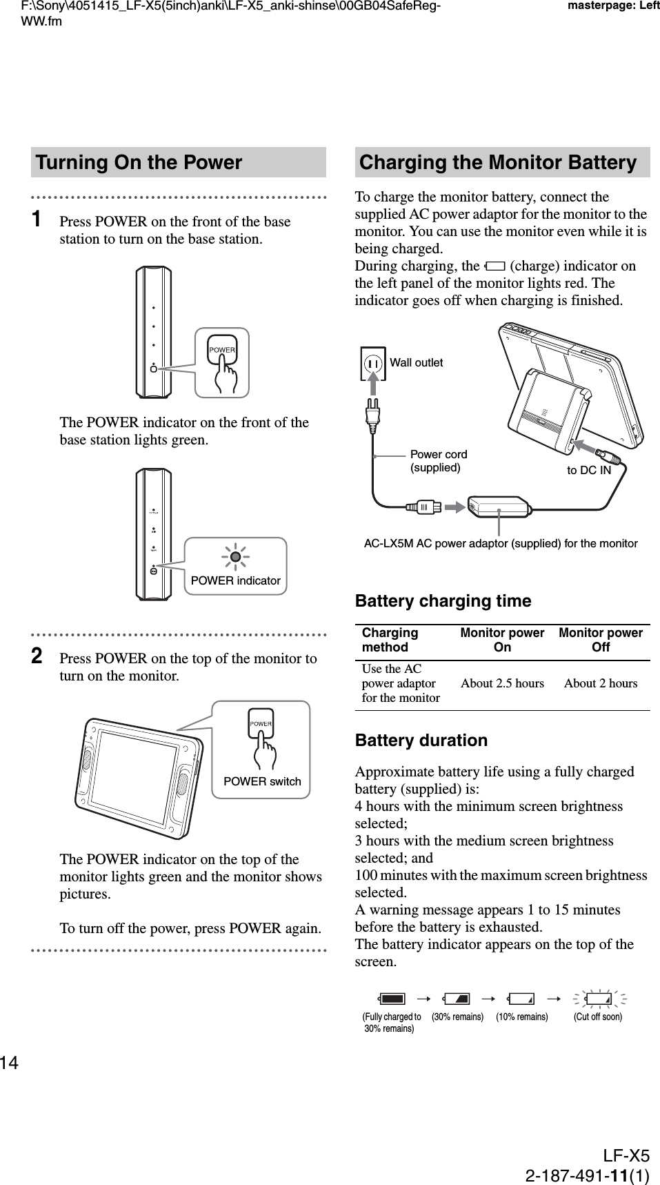 F:\Sony\4051415_LF-X5(5inch)anki\LF-X5_anki-shinse\00GB04SafeReg-WW.fmmasterpage: LeftLF-X52-187-491-11(1)141Press POWER on the front of the base station to turn on the base station.The POWER indicator on the front of the base station lights green.2Press POWER on the top of the monitor to turn on the monitor.The POWER indicator on the top of the monitor lights green and the monitor shows pictures.To turn off the power, press POWER again.To charge the monitor battery, connect the supplied AC power adaptor for the monitor to the monitor. You can use the monitor even while it is being charged.During charging, the e (charge) indicator on the left panel of the monitor lights red. The indicator goes off when charging is finished.Battery charging timeBattery durationApproximate battery life using a fully charged battery (supplied) is:4 hours with the minimum screen brightness selected;3 hours with the medium screen brightness selected; and100 minutes with the maximum screen brightness selected.A warning message appears 1 to 15 minutes before the battery is exhausted.The battery indicator appears on the top of the screen.Turning On the PowerPOWER indicatorPOWER switchCharging the Monitor BatteryCharging methodMonitor powerOnMonitor powerOffUse the AC power adaptor for the monitor About 2.5 hours About 2 hoursAC-LX5M AC power adaptor (supplied) for the monitorPower cord (supplied) Wall outletto DC IN(Fully charged to  30% remains)(30% remains) (10% remains) (Cut off soon)