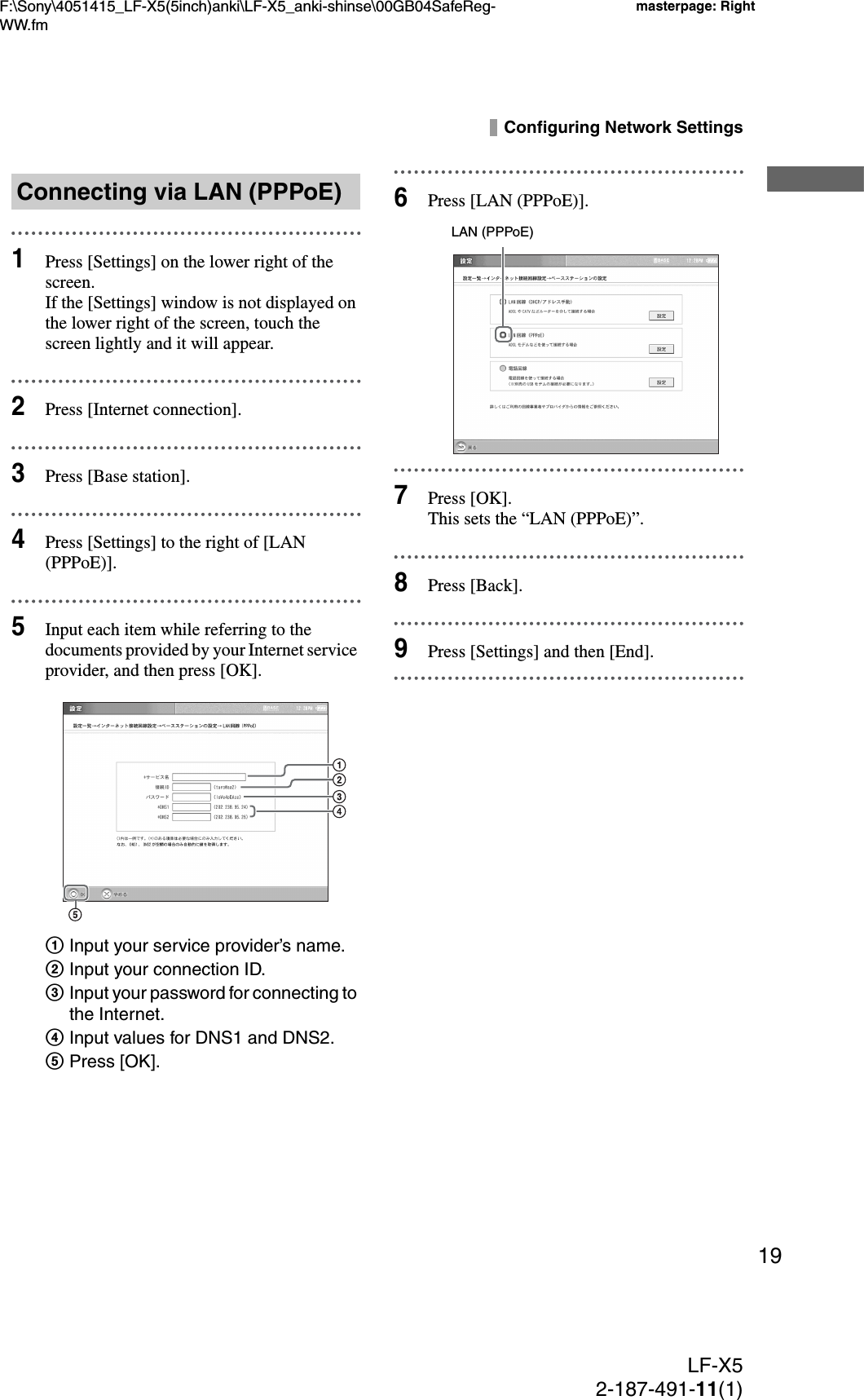 F:\Sony\4051415_LF-X5(5inch)anki\LF-X5_anki-shinse\00GB04SafeReg-WW.fmmasterpage: RightLF-X52-187-491-11(1)19Configuring Network Settings1Press [Settings] on the lower right of the screen.If the [Settings] window is not displayed on the lower right of the screen, touch the screen lightly and it will appear.2Press [Internet connection].3Press [Base station].4Press [Settings] to the right of [LAN (PPPoE)].5Input each item while referring to the documents provided by your Internet service provider, and then press [OK].1Input your service provider’s name.2Input your connection ID.3Input your password for connecting to the Internet.4Input values for DNS1 and DNS2.5Press [OK].6Press [LAN (PPPoE)].7Press [OK].This sets the “LAN (PPPoE)”.8Press [Back].9Press [Settings] and then [End].Connecting via LAN (PPPoE)LAN (PPPoE)