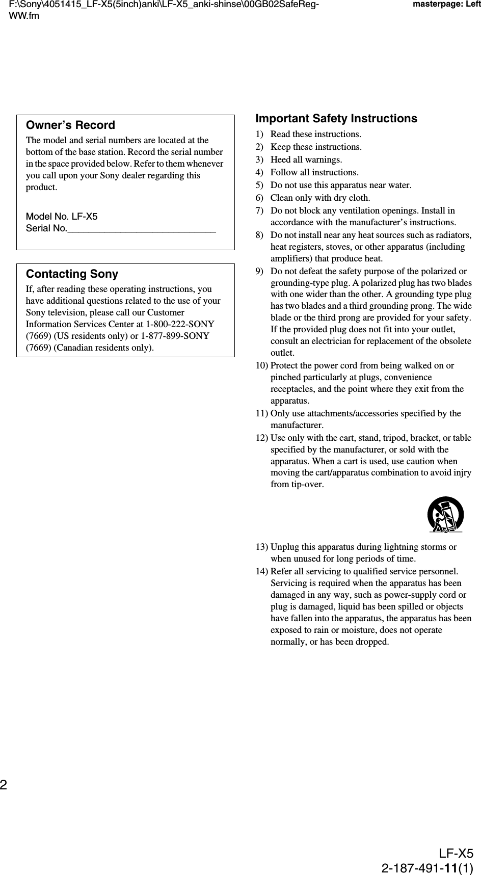 F:\Sony\4051415_LF-X5(5inch)anki\LF-X5_anki-shinse\00GB02SafeReg-WW.fmmasterpage: LeftLF-X52-187-491-11(1)2Important Safety Instructions1) Read these instructions.2) Keep these instructions.3) Heed all warnings.4) Follow all instructions.5) Do not use this apparatus near water.6) Clean only with dry cloth.7) Do not block any ventilation openings. Install in accordance with the manufacturer’s instructions.8) Do not install near any heat sources such as radiators, heat registers, stoves, or other apparatus (including amplifiers) that produce heat.9) Do not defeat the safety purpose of the polarized or grounding-type plug. A polarized plug has two blades with one wider than the other. A grounding type plug has two blades and a third grounding prong. The wide blade or the third prong are provided for your safety. If the provided plug does not fit into your outlet, consult an electrician for replacement of the obsolete outlet.10) Protect the power cord from being walked on or pinched particularly at plugs, convenience receptacles, and the point where they exit from the apparatus.11) Only use attachments/accessories specified by the manufacturer.12) Use only with the cart, stand, tripod, bracket, or table specified by the manufacturer, or sold with the apparatus. When a cart is used, use caution when moving the cart/apparatus combination to avoid injry from tip-over.13) Unplug this apparatus during lightning storms or when unused for long periods of time.14) Refer all servicing to qualified service personnel. Servicing is required when the apparatus has been damaged in any way, such as power-supply cord or plug is damaged, liquid has been spilled or objects have fallen into the apparatus, the apparatus has been exposed to rain or moisture, does not operate normally, or has been dropped.Owner’s RecordThe model and serial numbers are located at the bottom of the base station. Record the serial number in the space provided below. Refer to them whenever you call upon your Sony dealer regarding this product.Model No. LF-X5Serial No.____________________________Contacting SonyIf, after reading these operating instructions, you have additional questions related to the use of your Sony television, please call our Customer Information Services Center at 1-800-222-SONY (7669) (US residents only) or 1-877-899-SONY (7669) (Canadian residents only).