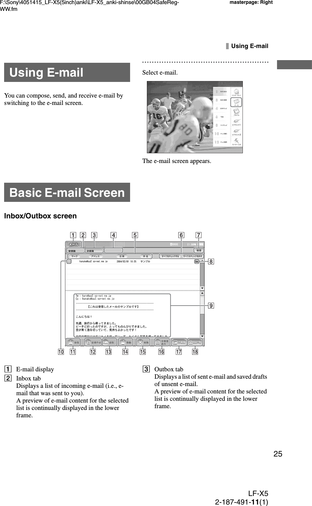 F:\Sony\4051415_LF-X5(5inch)anki\LF-X5_anki-shinse\00GB04SafeReg-WW.fmmasterpage: RightLF-X52-187-491-11(1)25Using E-mailYou can compose, send, and receive e-mail by switching to the e-mail screen.Select e-mail.The e-mail screen appears.Inbox/Outbox screenAE-mail displayBInbox tabDisplays a list of incoming e-mail (i.e., e-mail that was sent to you).A preview of e-mail content for the selected list is continually displayed in the lower frame.COutbox tabDisplays a list of sent e-mail and saved drafts of unsent e-mail.A preview of e-mail content for the selected list is continually displayed in the lower frame.Using E-mailBasic E-mail Screen