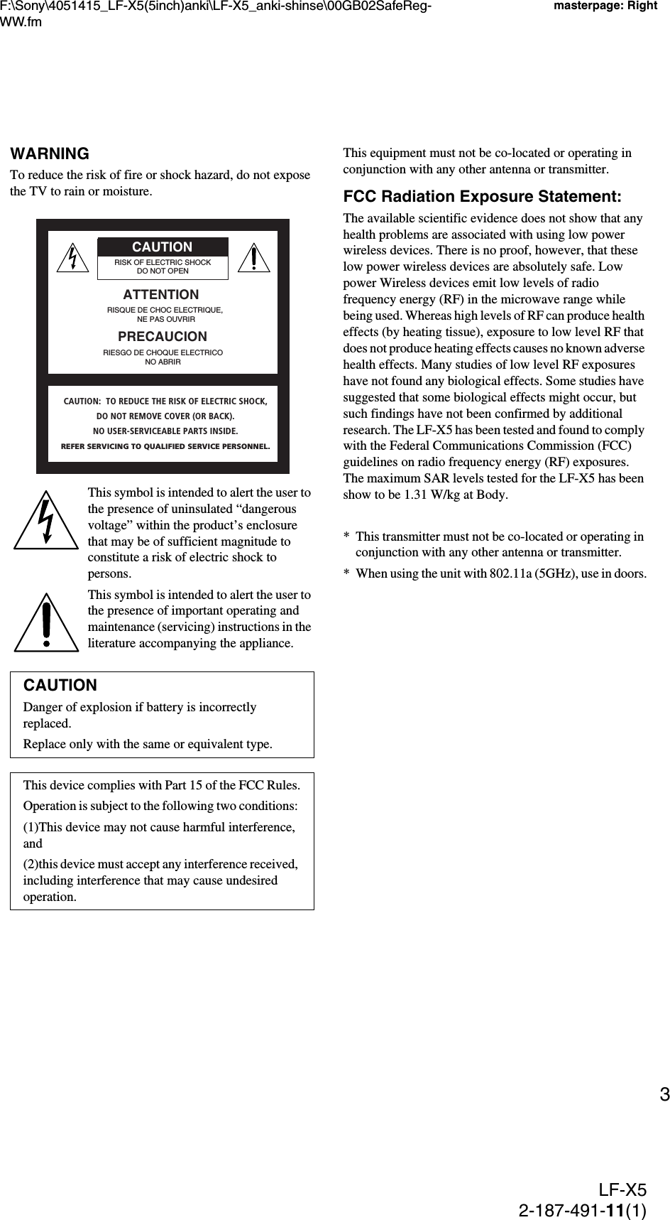 F:\Sony\4051415_LF-X5(5inch)anki\LF-X5_anki-shinse\00GB02SafeReg-WW.fmmasterpage: RightLF-X52-187-491-11(1)3WARNINGTo reduce the risk of fire or shock hazard, do not expose the TV to rain or moisture.This symbol is intended to alert the user to the presence of uninsulated “dangerous voltage” within the product’s enclosure that may be of sufficient magnitude to constitute a risk of electric shock to persons.This symbol is intended to alert the user to the presence of important operating and maintenance (servicing) instructions in the literature accompanying the appliance.This equipment must not be co-located or operating in conjunction with any other antenna or transmitter.FCC Radiation Exposure Statement:The available scientific evidence does not show that any health problems are associated with using low power wireless devices. There is no proof, however, that these low power wireless devices are absolutely safe. Low power Wireless devices emit low levels of radio frequency energy (RF) in the microwave range while being used. Whereas high levels of RF can produce health effects (by heating tissue), exposure to low level RF that does not produce heating effects causes no known adverse health effects. Many studies of low level RF exposures have not found any biological effects. Some studies have suggested that some biological effects might occur, but such findings have not been confirmed by additional research. The LF-X5 has been tested and found to comply with the Federal Communications Commission (FCC) guidelines on radio frequency energy (RF) exposures. The maximum SAR levels tested for the LF-X5 has been show to be 1.31 W/kg at Body.* This transmitter must not be co-located or operating in conjunction with any other antenna or transmitter.* When using the unit with 802.11a (5GHz), use in doors.CAUTIONDanger of explosion if battery is incorrectly replaced.Replace only with the same or equivalent type.This device complies with Part 15 of the FCC Rules.Operation is subject to the following two conditions: (1)This device may not cause harmful interference, and (2)this device must accept any interference received, including interference that may cause undesired operation.RISK OF ELECTRIC SHOCKDO NOT OPENRISQUE DE CHOC ELECTRIQUE, NE PAS OUVRIRATTENTIONCAUTIONPRECAUCIONRIESGO DE CHOQUE ELECTRICONO ABRIRCAUTION:  TO REDUCE THE RISK OF ELECTRIC SHOCK,DO NOT REMOVE COVER (OR BACK).NO USER-SERVICEABLE PARTS INSIDE.REFER SERVICING TO QUALIFIED SERVICE PERSONNEL.