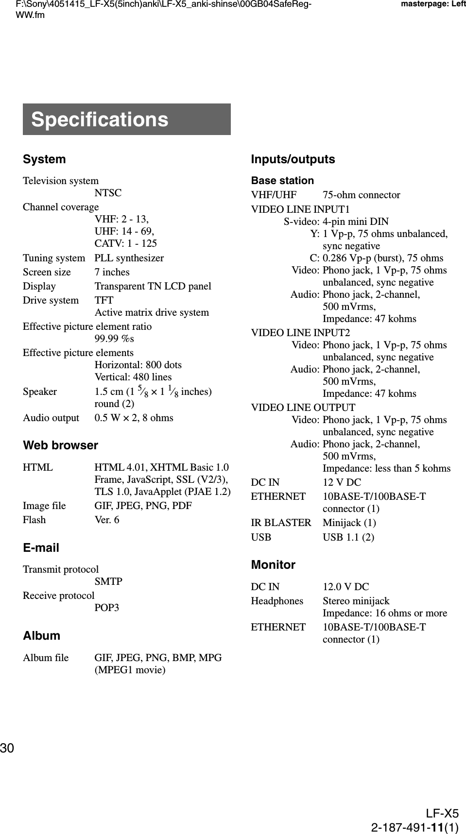 F:\Sony\4051415_LF-X5(5inch)anki\LF-X5_anki-shinse\00GB04SafeReg-WW.fmmasterpage: LeftLF-X52-187-491-11(1)30SystemTelevision systemNTSCChannel coverageVHF: 2 - 13,UHF: 14 - 69,CATV: 1 - 125Tuning system PLL synthesizerScreen size 7 inchesDisplay Transparent TN LCD panelDrive system TFTActive matrix drive systemEffective picture element ratio99.99 %sEffective picture elementsHorizontal: 800 dotsVertical: 480 linesSpeaker 1.5 cm (1 5⁄8 × 1 1⁄8 inches) round (2)Audio output 0.5 W × 2, 8 ohmsWeb browserHTML HTML 4.01, XHTML Basic 1.0 Frame, JavaScript, SSL (V2/3), TLS 1.0, JavaApplet (PJAE 1.2)Image file GIF, JPEG, PNG, PDFFlash Ver. 6E-mailTransmit protocolSMTPReceive protocolPOP3AlbumAlbum file GIF, JPEG, PNG, BMP, MPG (MPEG1 movie)Inputs/outputsBase stationVHF/UHF 75-ohm connectorVIDEO LINE INPUT1S-video: 4-pin mini DINY: 1 Vp-p, 75 ohms unbalanced, sync negativeC: 0.286 Vp-p (burst), 75 ohmsVideo: Phono jack, 1 Vp-p, 75 ohms unbalanced, sync negativeAudio: Phono jack, 2-channel, 500 mVrms, Impedance: 47 kohmsVIDEO LINE INPUT2Video: Phono jack, 1 Vp-p, 75 ohms unbalanced, sync negativeAudio: Phono jack, 2-channel, 500 mVrms, Impedance: 47 kohmsVIDEO LINE OUTPUTVideo: Phono jack, 1 Vp-p, 75 ohms unbalanced, sync negativeAudio: Phono jack, 2-channel, 500 mVrms, Impedance: less than 5 kohmsDC IN 12 V DCETHERNET 10BASE-T/100BASE-T connector (1)IR BLASTER Minijack (1)USB USB 1.1 (2)MonitorDC IN 12.0 V DCHeadphones Stereo minijackImpedance: 16 ohms or moreETHERNET 10BASE-T/100BASE-T connector (1)Specifications