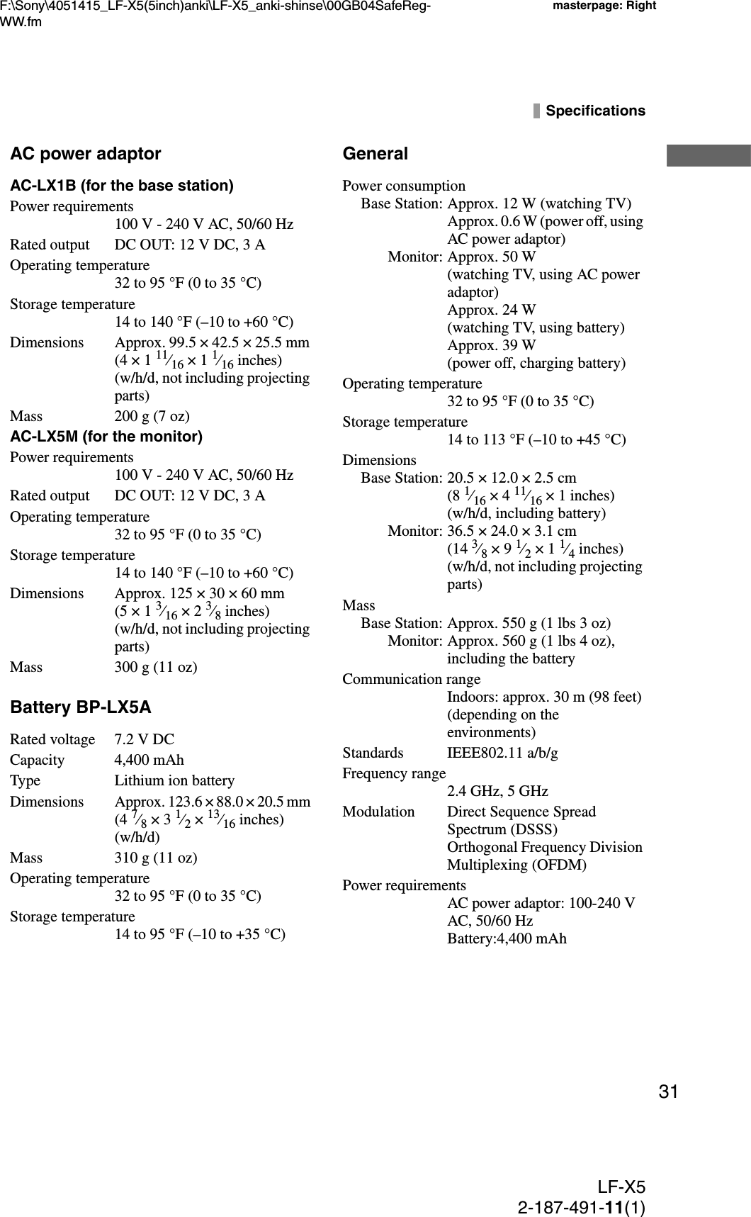 F:\Sony\4051415_LF-X5(5inch)anki\LF-X5_anki-shinse\00GB04SafeReg-WW.fmmasterpage: RightLF-X52-187-491-11(1)31SpecificationsAC power adaptorAC-LX1B (for the base station)Power requirements100 V - 240 V AC, 50/60 HzRated output DC OUT: 12 V DC, 3 AOperating temperature32 to 95 °F (0 to 35 °C) Storage temperature14 to 140 °F (–10 to +60 °C)Dimensions Approx. 99.5 × 42.5 × 25.5 mm (4 × 1 11⁄16 × 1 1⁄16 inches) (w/h/d, not including projecting parts)Mass 200 g (7 oz)AC-LX5M (for the monitor)Power requirements100 V - 240 V AC, 50/60 HzRated output DC OUT: 12 V DC, 3 AOperating temperature32 to 95 °F (0 to 35 °C)Storage temperature14 to 140 °F (–10 to +60 °C)Dimensions Approx. 125 × 30 × 60 mm (5 × 1 3⁄16 × 2 3⁄8 inches) (w/h/d, not including projecting parts)Mass 300 g (11 oz)Battery BP-LX5ARated voltage 7.2 V DCCapacity 4,400 mAhType Lithium ion batteryDimensionsApprox. 123.6 × 88.0 × 20.5 mm (4 7⁄8 × 3 1⁄2 × 13⁄16 inches) (w/h/d)Mass 310 g (11 oz)Operating temperature32 to 95 °F (0 to 35 °C)Storage temperature14 to 95 °F (–10 to +35 °C)GeneralPower consumptionBase Station: Approx. 12 W (watching TV)Approx. 0.6 W (power off, using AC power adaptor)Monitor: Approx. 50 W (watching TV, using AC power adaptor)Approx. 24 W (watching TV, using battery)Approx. 39 W (power off, charging battery)Operating temperature32 to 95 °F (0 to 35 °C)Storage temperature14 to 113 °F (–10 to +45 °C)DimensionsBase Station: 20.5 × 12.0 × 2.5 cm  (8 1⁄16 × 4 11⁄16 × 1 inches) (w/h/d, including battery)Monitor: 36.5 × 24.0 × 3.1 cm  (14 3⁄8 × 9 1⁄2 × 1 1⁄4 inches) (w/h/d, not including projecting parts) MassBase Station: Approx. 550 g (1 lbs 3 oz)Monitor: Approx. 560 g (1 lbs 4 oz), including the batteryCommunication rangeIndoors: approx. 30 m (98 feet) (depending on the environments)Standards IEEE802.11 a/b/gFrequency range2.4 GHz, 5 GHzModulation Direct Sequence Spread Spectrum (DSSS)Orthogonal Frequency Division Multiplexing (OFDM)Power requirementsAC power adaptor: 100-240 V AC, 50/60 HzBattery:4,400 mAh