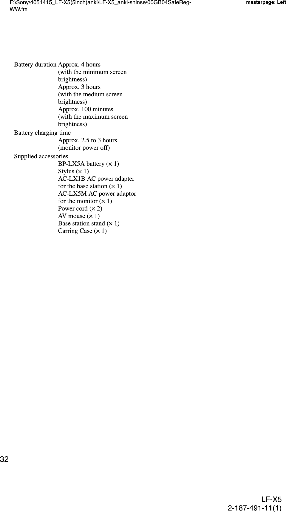 F:\Sony\4051415_LF-X5(5inch)anki\LF-X5_anki-shinse\00GB04SafeReg-WW.fmmasterpage: LeftLF-X52-187-491-11(1)32Battery duration Approx. 4 hours (with the minimum screen brightness)Approx. 3 hours (with the medium screen brightness)Approx. 100 minutes (with the maximum screen brightness)Battery charging timeApprox. 2.5 to 3 hours (monitor power off)Supplied accessoriesBP-LX5A battery (× 1)Stylus (× 1)AC-LX1B AC power adapter for the base station (× 1)AC-LX5M AC power adaptor for the monitor (× 1)Power cord (× 2)AV mouse (× 1)Base station stand (× 1)Carring Case (× 1)