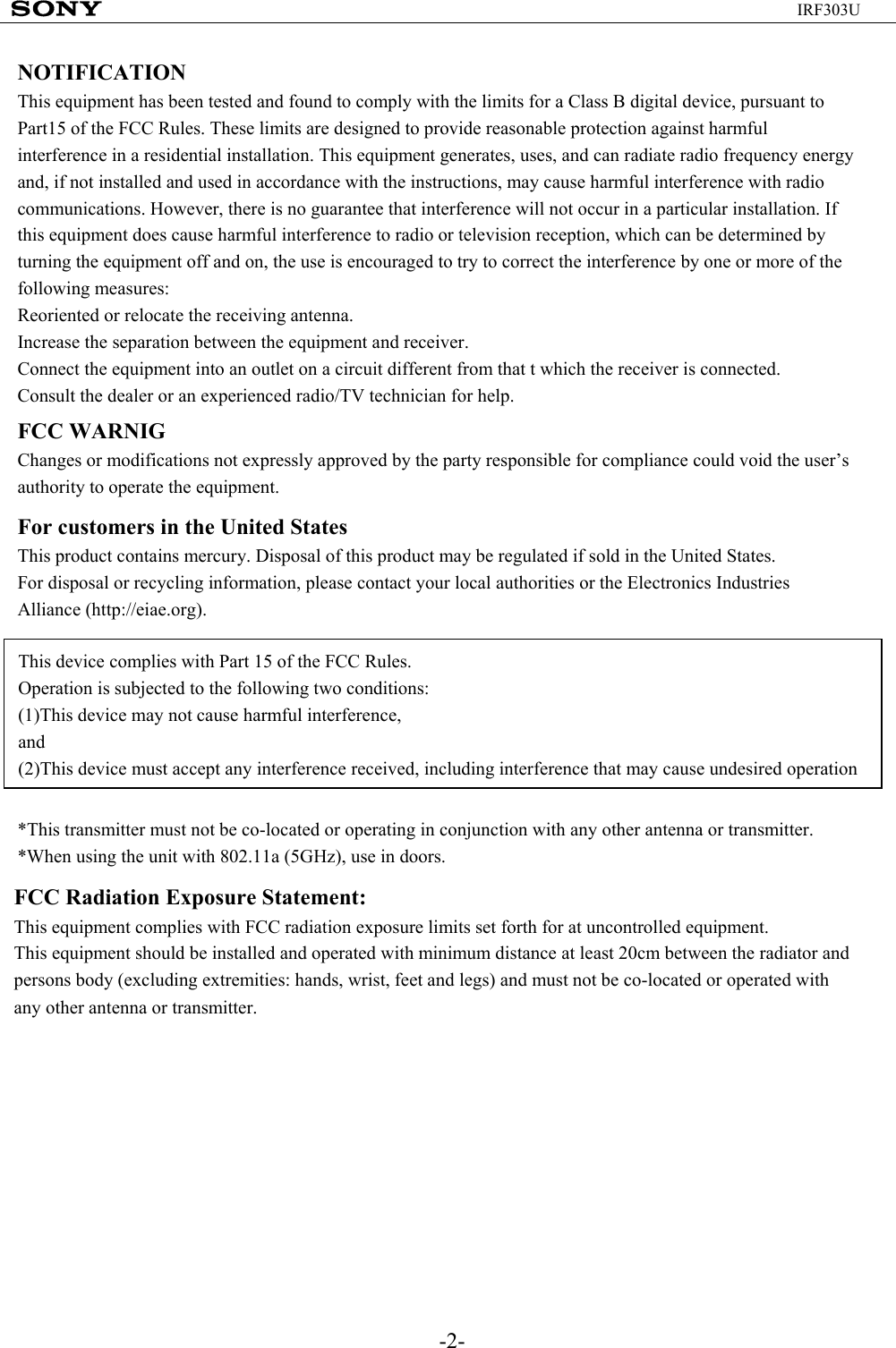 -2-IRF303UNOTIFICATIONThis equipment has been tested and found to comply with the limits for a Class B digital device, pursuant to Part15 of the FCC Rules. These limits are designed to provide reasonable protection against harmful interference in a residential installation. This equipment generates, uses, and can radiate radio frequency energy and, if not installed and used in accordance with the instructions, may cause harmful interference with radio communications. However, there is no guarantee that interference will not occur in a particular installation. If this equipment does cause harmful interference to radio or television reception, which can be determined by turning the equipment off and on, the use is encouraged to try to correct the interference by one or more of the following measures:Reoriented or relocate the receiving antenna.Increase the separation between the equipment and receiver.Connect the equipment into an outlet on a circuit different from that t which the receiver is connected.Consult the dealer or an experienced radio/TV technician for help.FCC WARNIGChanges or modifications not expressly approved by the party responsible for compliance could void the user’s authority to operate the equipment.For customers in the United StatesThis product contains mercury. Disposal of this product may be regulated if sold in the United States.For disposal or recycling information, please contact your local authorities or the Electronics Industries Alliance (http://eiae.org).This device complies with Part 15 of the FCC Rules.Operation is subjected to the following two conditions:(1)This device may not cause harmful interference,and(2)This device must accept any interference received, including interference that may cause undesired operation*This transmitter must not be co-located or operating in conjunction with any other antenna or transmitter.*When using the unit with 802.11a (5GHz), use in doors.FCC Radiation Exposure Statement:This equipment complies with FCC radiation exposure limits set forth for at uncontrolled equipment. This equipment should be installed and operated with minimum distance at least 20cm between the radiator and persons body (excluding extremities: hands, wrist, feet and legs) and must not be co-located or operated with any other antenna or transmitter.