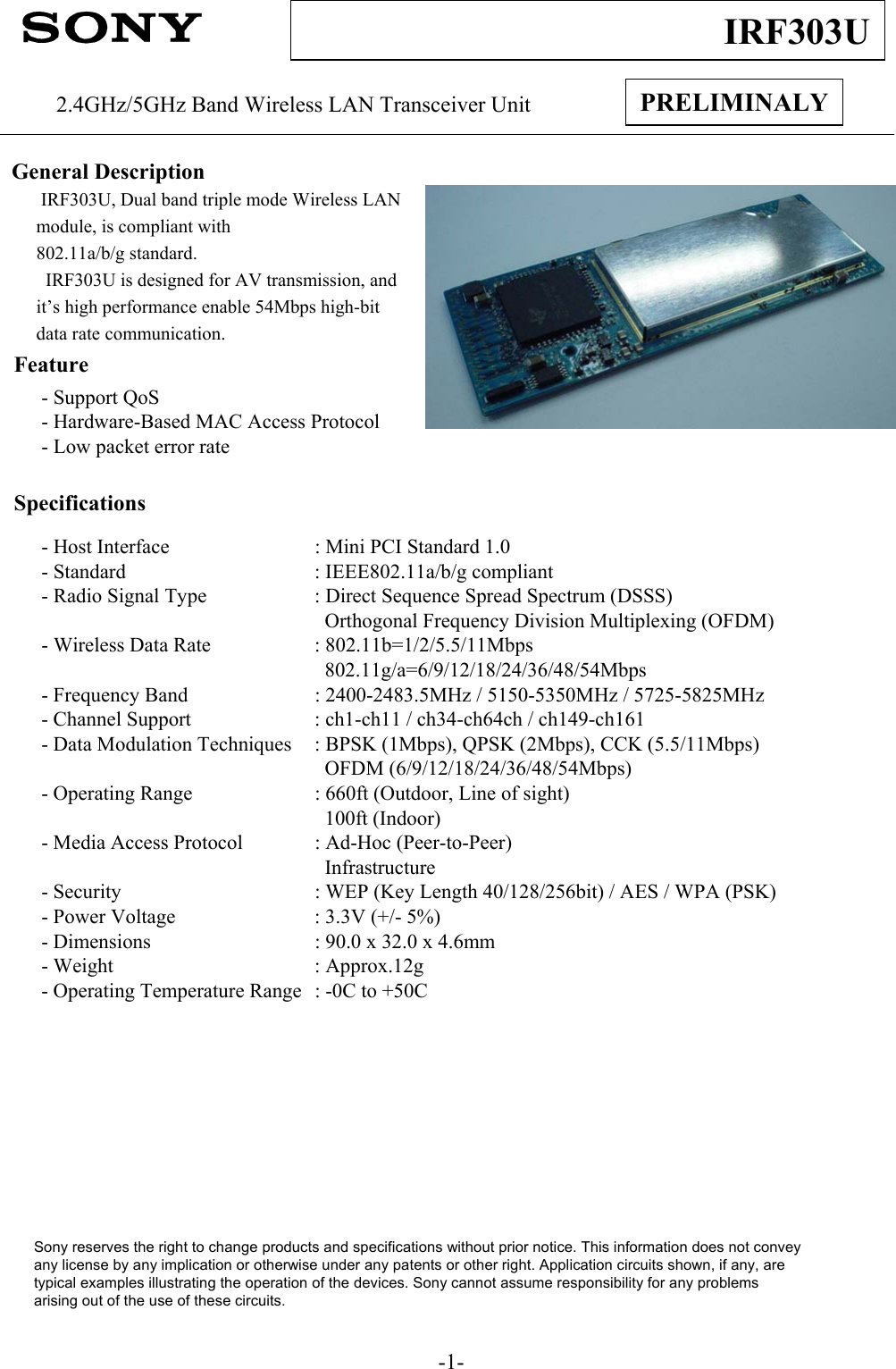-1-IRF303UPRELIMINALY2.4GHz/5GHz Band Wireless LAN Transceiver UnitGeneral DescriptionIRF303U, Dual band triple mode Wireless LAN module, is compliant with802.11a/b/g standard.  IRF303U is designed for AV transmission, and it’s high performance enable 54Mbps high-bit data rate communication.Feature- Support QoS- Hardware-Based MAC Access Protocol- Low packet error rateSpecifications- Host Interface : Mini PCI Standard 1.0 - Standard : IEEE802.11a/b/g compliant- Radio Signal Type : Direct Sequence Spread Spectrum (DSSS)Orthogonal Frequency Division Multiplexing (OFDM)- Wireless Data Rate : 802.11b=1/2/5.5/11Mbps802.11g/a=6/9/12/18/24/36/48/54Mbps- Frequency Band : 2400-2483.5MHz / 5150-5350MHz / 5725-5825MHz- Channel Support : ch1-ch11 / ch34-ch64ch / ch149-ch161- Data Modulation Techniques : BPSK (1Mbps), QPSK (2Mbps), CCK (5.5/11Mbps)OFDM (6/9/12/18/24/36/48/54Mbps)- Operating Range : 660ft (Outdoor, Line of sight)100ft (Indoor)- Media Access Protocol : Ad-Hoc (Peer-to-Peer)Infrastructure- Security : WEP (Key Length 40/128/256bit) / AES / WPA (PSK)- Power Voltage : 3.3V (+/- 5%)- Dimensions : 90.0 x 32.0 x 4.6mm- Weight : Approx.12g- Operating Temperature Range : -0C to +50CSony reserves the right to change products and specifications without prior notice. This information does not conveyany license by any implication or otherwise under any patents or other right. Application circuits shown, if any, aretypical examples illustrating the operation of the devices. Sony cannot assume responsibility for any problemsarising out of the use of these circuits.