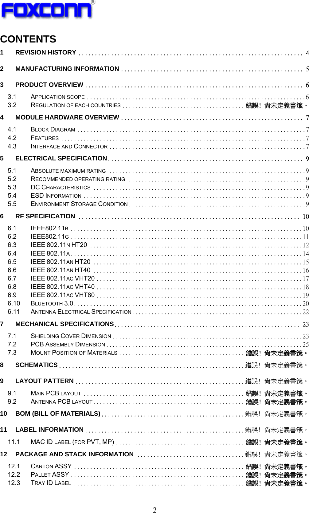   2 CONTENTS 1 REVISION HISTORY ..................................................................... 4 2 MANUFACTURING INFORMATION ........................................................ 5 3 PRODUCT OVERVIEW ................................................................... 6 3.1 APPLICATION SCOPE .................................................................... 6 3.2 REGULATION OF EACH COUNTRIES ...................................... 錯誤! 尚未定義書籤。 4 MODULE HARDWARE OVERVIEW ........................................................ 7 4.1 BLOCK DIAGRAM ....................................................................... 7 4.2 FEATURES ............................................................................ 7 4.3 INTERFACE AND CONNECTOR ............................................................. 7 5 ELECTRICAL SPECIFICATION ............................................................ 9 5.1 ABSOLUTE MAXIMUM RATING ............................................................. 9 5.2 RECOMMENDED OPERATING RATING ....................................................... 9 5.3 DC CHARACTERISTICS .................................................................. 9 5.4 ESD INFORMATION ..................................................................... 9 5.5 ENVIRONMENT STORAGE CONDITION ....................................................... 9 6 RF SPECIFICATION .................................................................... 10 6.1 IEEE802.11B ........................................................................ 10 6.2 IEEE802.11G ........................................................................ 11 6.3 IEEE 802.11N HT20 .................................................................. 12 6.4 IEEE 802.11A ........................................................................ 14 6.5 IEEE 802.11AN HT20 ................................................................. 15 6.6 IEEE 802.11AN HT40 ................................................................. 16 6.7 IEEE 802.11AC VHT20 ................................................................ 17 6.8 IEEE 802.11AC VHT40 ................................................................ 18 6.9 IEEE 802.11AC VHT80 ................................................................ 19 6.10 BLUETOOTH 3.0 ....................................................................... 20 6.11 ANTENNA ELECTRICAL SPECIFICATION..................................................... 22 7 MECHANICAL SPECIFICATIONS......................................................... 23 7.1 SHIELDING COVER DIMENSION ........................................................... 23 7.2 PCB ASSEMBLY DIMENSION ............................................................. 25 7.3 MOUNT POSITION OF MATERIALS ....................................... 錯誤! 尚未定義書籤。 8 SCHEMATICS ......................................................... 錯誤! 尚未定義書籤。 9 LAYOUT PATTERN .................................................... 錯誤! 尚未定義書籤。 9.1 MAIN PCB LAYOUT .................................................. 錯誤! 尚未定義書籤。 9.2 ANTENNA PCB LAYOUT ............................................... 錯誤! 尚未定義書籤。 10 BOM (BILL OF MATERIALS) ............................................ 錯誤! 尚未定義書籤。 11 LABEL INFORMATION ................................................. 錯誤! 尚未定義書籤。 11.1 MAC ID LABEL (FOR PVT, MP) ........................................ 錯誤! 尚未定義書籤。 12 PACKAGE AND STACK INFORMATION ................................. 錯誤! 尚未定義書籤。 12.1 CARTON ASSY ..................................................... 錯誤! 尚未定義書籤。 12.2 PALLET ASSY ...................................................... 錯誤! 尚未定義書籤。 12.3 TRAY ID LABEL ..................................................... 錯誤! 尚未定義書籤。 