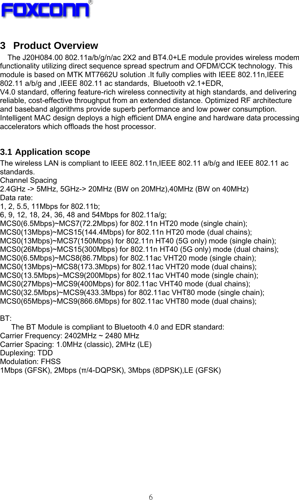   6 3 Product Overview The J20H084.00 802.11a/b/g/n/ac 2X2 and BT4.0+LE module provides wireless modem functionality utilizing direct sequence spread spectrum and OFDM/CCK technology. This module is based on MTK MT7662U solution .It fully complies with IEEE 802.11n,IEEE 802.11 a/b/g and ,IEEE 802.11 ac standards, Bluetooth v2.1+EDR,   V4.0 standard, offering feature-rich wireless connectivity at high standards, and delivering reliable, cost-effective throughput from an extended distance. Optimized RF architecture and baseband algorithms provide superb performance and low power consumption. Intelligent MAC design deploys a high efficient DMA engine and hardware data processing accelerators which offloads the host processor.      3.1 Application scope     The wireless LAN is compliant to IEEE 802.11n,IEEE 802.11 a/b/g and IEEE 802.11 ac standards.  Channel Spacing 2.4GHz -&gt; 5MHz, 5GHz-&gt; 20MHz (BW on 20MHz),40MHz (BW on 40MHz) Data rate: 1, 2, 5.5, 11Mbps for 802.11b; 6, 9, 12, 18, 24, 36, 48 and 54Mbps for 802.11a/g; MCS0(6.5Mbps)~MCS7(72.2Mbps) for 802.11n HT20 mode (single chain); MCS0(13Mbps)~MCS15(144.4Mbps) for 802.11n HT20 mode (dual chains); MCS0(13Mbps)~MCS7(150Mbps) for 802.11n HT40 (5G only) mode (single chain); MCS0(26Mbps)~MCS15(300Mbps) for 802.11n HT40 (5G only) mode (dual chains); MCS0(6.5Mbps)~MCS8(86.7Mbps) for 802.11ac VHT20 mode (single chain); MCS0(13Mbps)~MCS8(173.3Mbps) for 802.11ac VHT20 mode (dual chains); MCS0(13.5Mbps)~MCS9(200Mbps) for 802.11ac VHT40 mode (single chain); MCS0(27Mbps)~MCS9(400Mbps) for 802.11ac VHT40 mode (dual chains); MCS0(32.5Mbps)~MCS9(433.3Mbps) for 802.11ac VHT80 mode (single chain); MCS0(65Mbps)~MCS9(866.6Mbps) for 802.11ac VHT80 mode (dual chains);  BT: The BT Module is compliant to Bluetooth 4.0 and EDR standard: Carrier Frequency: 2402MHz ~ 2480 MHz Carrier Spacing: 1.0MHz (classic), 2MHz (LE) Duplexing: TDD Modulation: FHSS 1Mbps (GFSK), 2Mbps (π/4-DQPSK), 3Mbps (8DPSK),LE (GFSK)         