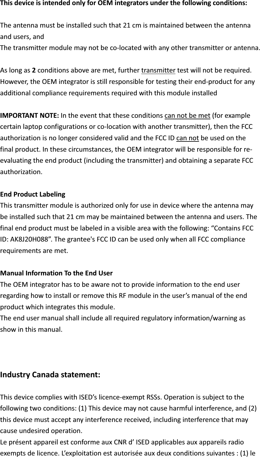 ThisdeviceisintendedonlyforOEMintegratorsunderthefollowingconditions:Theantennamustbeinstalledsuchthat21cmismaintainedbetweentheantennaandusers,andThetransmittermodulemaynotbecolocatedwithanyothertransmitterorantenna.Aslongas2conditionsabovearemet,furthertransmittertestwillnotberequired.However,theOEMintegratorisstillresponsiblefortestingtheirendproductforanyadditionalcompliancerequirementsrequiredwiththismoduleinstalledIMPORTANTNOTE:Intheeventthattheseconditionscannotbemet(forexamplecertainlaptopconfigurationsorcolocationwithanothertransmitter),thentheFCCauthorizationisnolongerconsideredvalidandtheFCCIDcannotbeusedonthefinalproduct.Inthesecircumstances,theOEMintegratorwillberesponsibleforreevaluatingtheendproduct(includingthetransmitter)andobtainingaseparateFCCauthorization.EndProductLabelingThistransmittermoduleisauthorizedonlyforuseindevicewheretheantennamaybeinstalledsuchthat21cmmaybemaintainedbetweentheantennaandusers.Thefinalendproductmustbelabeledinavisibleareawiththefollowing:“ContainsFCCID:AK8J20H088”.Thegrantee&apos;sFCCIDcanbeusedonlywhenallFCCcompliancerequirementsaremet.ManualInformationTotheEndUserTheOEMintegratorhastobeawarenottoprovideinformationtotheenduserregardinghowtoinstallorremovethisRFmoduleintheuser’smanualoftheendproductwhichintegratesthismodule.Theendusermanualshallincludeallrequiredregulatoryinformation/warningasshowinthismanual.IndustryCanadastatement:ThisdevicecomplieswithISED’slicenceexemptRSSs.Operationissubjecttothefollowingtwoconditions:(1)Thisdevicemaynotcauseharmfulinterference,and(2)thisdevicemustacceptanyinterferencereceived,includinginterferencethatmaycauseundesiredoperation.LeprésentappareilestconformeauxCNRd’ISEDapplicablesauxappareilsradioexemptsdelicence.L’exploitationestautoriséeauxdeuxconditionssuivantes:(1)le