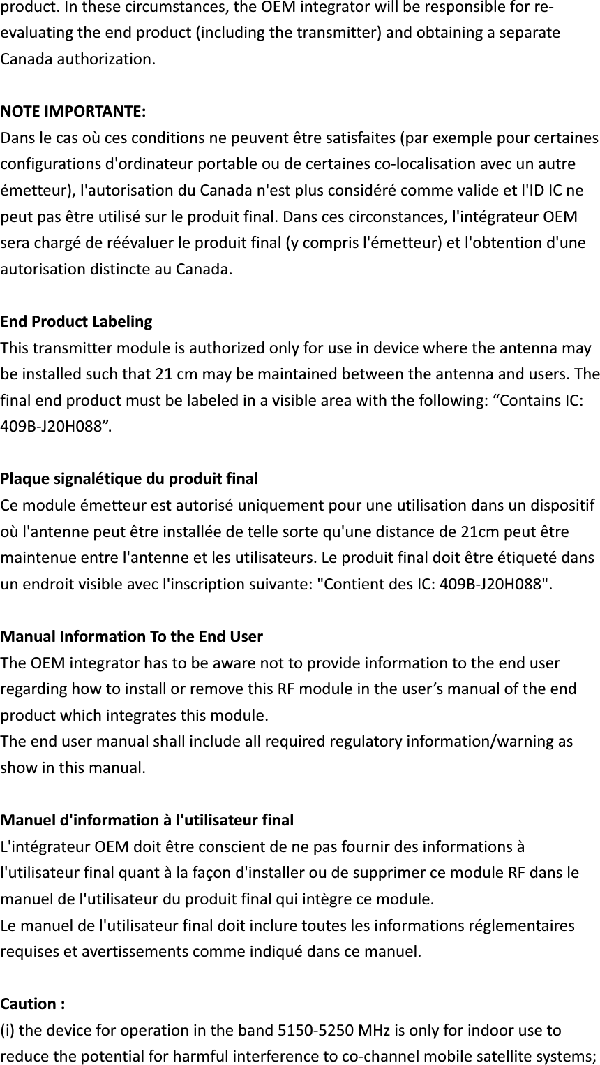 product.Inthesecircumstances,theOEMintegratorwillberesponsibleforreevaluatingtheendproduct(includingthetransmitter)andobtainingaseparateCanadaauthorization.NOTEIMPORTANTE:Danslecasoùcesconditionsnepeuventêtresatisfaites(parexemplepourcertainesconfigurationsd&apos;ordinateurportableoudecertainescolocalisationavecunautreémetteur),l&apos;autorisationduCanadan&apos;estplusconsidérécommevalideetl&apos;IDICnepeutpasêtreutilisésurleproduitfinal.Danscescirconstances,l&apos;intégrateurOEMserachargéderéévaluerleproduitfinal(ycomprisl&apos;émetteur)etl&apos;obtentiond&apos;uneautorisationdistincteauCanada.EndProductLabelingThistransmittermoduleisauthorizedonlyforuseindevicewheretheantennamaybeinstalledsuchthat21cmmaybemaintainedbetweentheantennaandusers.Thefinalendproductmustbelabeledinavisibleareawiththefollowing:“ContainsIC:409BJ20H088”.PlaquesignalétiqueduproduitfinalCemoduleémetteurestautoriséuniquementpouruneutilisationdansundispositifoùl&apos;antennepeutêtreinstalléedetellesortequ&apos;unedistancede21cmpeutêtremaintenueentrel&apos;antenneetlesutilisateurs.Leproduitfinaldoitêtreétiquetédansunendroitvisibleavecl&apos;inscriptionsuivante:&quot;ContientdesIC:409BJ20H088&quot;.ManualInformationTotheEndUserTheOEMintegratorhastobeawarenottoprovideinformationtotheenduserregardinghowtoinstallorremovethisRFmoduleintheuser’smanualoftheendproductwhichintegratesthismodule.Theendusermanualshallincludeallrequiredregulatoryinformation/warningasshowinthismanual.Manueld&apos;informationàl&apos;utilisateurfinalL&apos;intégrateurOEMdoitêtreconscientdenepasfournirdesinformationsàl&apos;utilisateurfinalquantàlafaçond&apos;installeroudesupprimercemoduleRFdanslemanueldel&apos;utilisateurduproduitfinalquiintègrecemodule.Lemanueldel&apos;utilisateurfinaldoitincluretouteslesinformationsréglementairesrequisesetavertissementscommeindiquédanscemanuel.Caution:(i)thedeviceforoperationintheband51505250MHzisonlyforindoorusetoreducethepotentialforharmfulinterferencetocochannelmobilesatellitesystems;