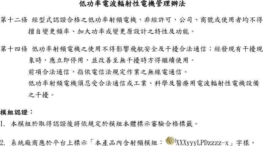 低功率電波輻射性電機管理辦法 第十二條 經型式認證合格之低功率射頻電機，非經許可，公司、商號或使用者均不得擅自變更頻率、加大功率或變更原設計之特性及功能。 第十四條 低功率射頻電機之使用不得影響飛航安全及干擾合法通信；經發現有干擾現象時，應立即停用，並改善至無干擾時方得繼續使用。 前項合法通信，指依電信法規定作業之無線電通信。 低功率射頻電機須忍受合法通信或工業、科學及醫療用電波輻射性電機設備之干擾。 模組認證： 1. 本模組於取得認證後將依規定於模組本體標示審驗合格標籤。 2. 系統廠商應於平台上標示「本產品內含射頻模組： XXXyyyLPDzzzz-x」字樣。 