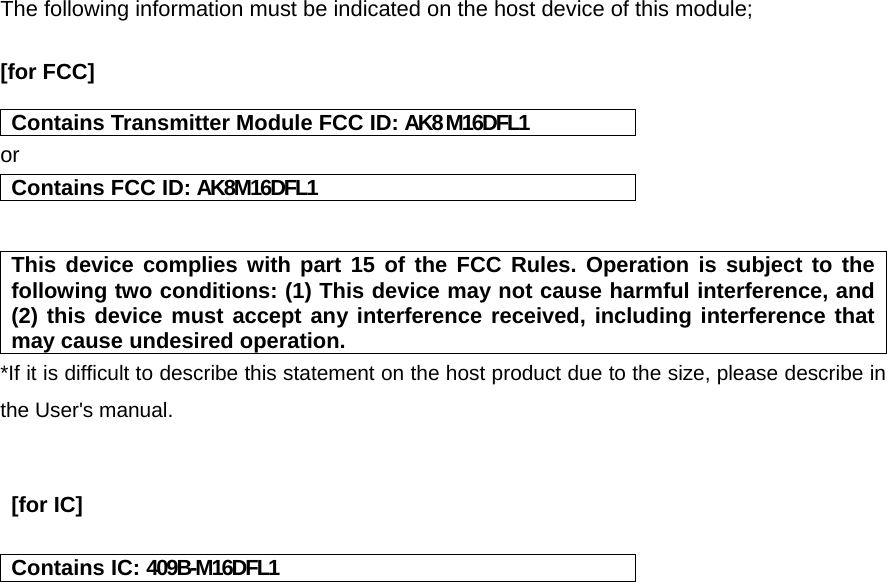  The following information must be indicated on the host device of this module;  [for FCC]    Contains Transmitter Module FCC ID: AK8 M16DFL1 or Contains FCC ID: AK8M16DFL1   This device complies with part 15 of the FCC Rules. Operation is subject to the following two conditions: (1) This device may not cause harmful interference, and (2) this device must accept any interference received, including interference that may cause undesired operation. *If it is difficult to describe this statement on the host product due to the size, please describe in the User&apos;s manual.    [for IC]    Contains IC: 409B-M16DFL1    