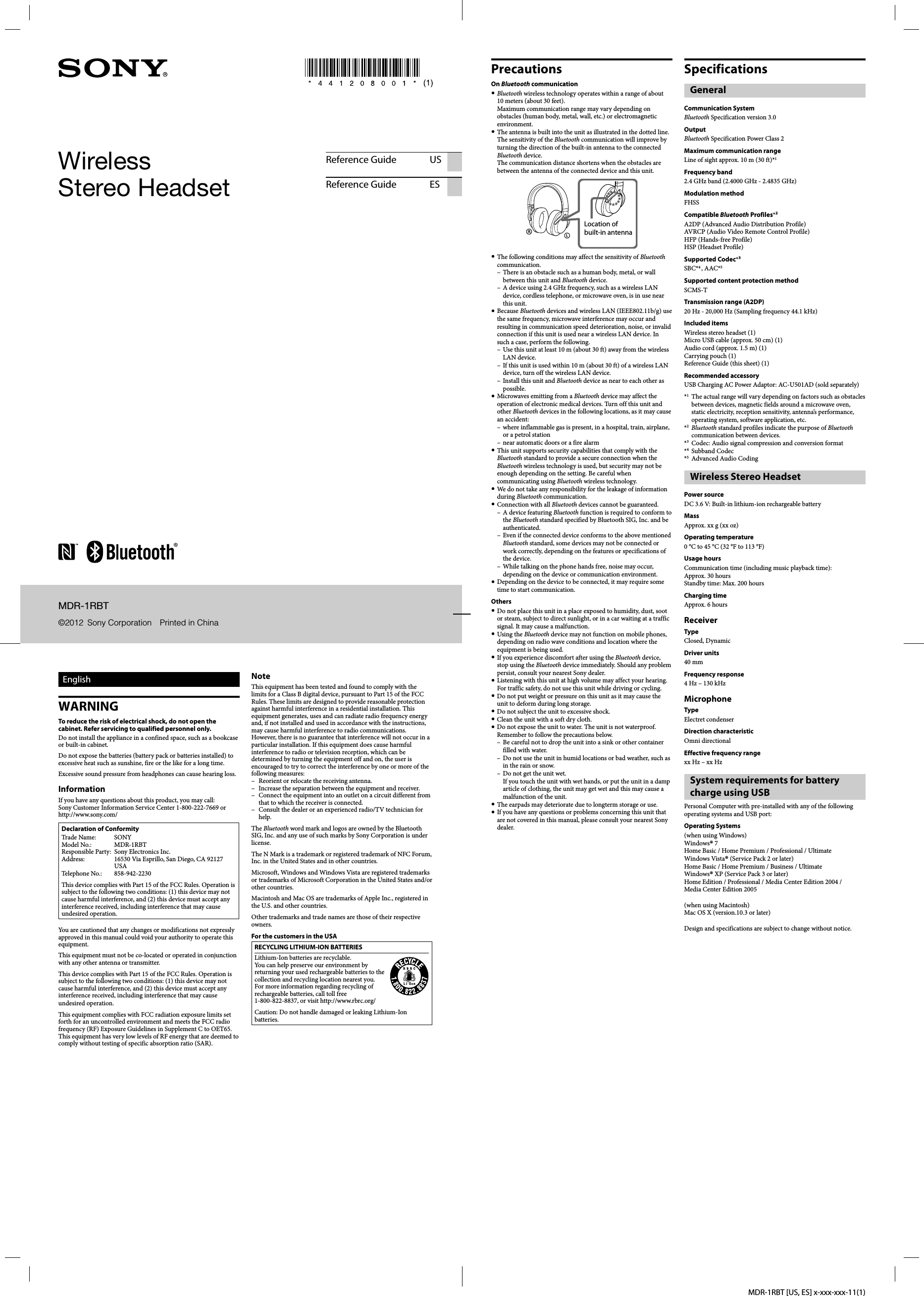 MDR-1RBT [US, ES] x-xxx-xxx-11(1)MDR-1RBT©2012  Sony Corporation  Printed in ChinaWireless Stereo HeadsetReference Guide USReference Guide ESEnglishWARNINGTo reduce the risk of electrical shock, do not open the cabinet. Refer servicing to qualified personnel only.Do not install the appliance in a confined space, such as a bookcase or built-in cabinet.Do not expose the batteries (battery pack or batteries installed) to excessive heat such as sunshine, fire or the like for a long time.Excessive sound pressure from headphones can cause hearing loss.InformationIf you have any questions about this product, you may call:Sony Customer Information Service Center 1-800-222-7669 or http://www.sony.com/Declaration of ConformityTrade Name:  SONYModel No.:  MDR-1RBTResponsible Party:  Sony Electronics Inc.Address:  16530 Via Esprillo, San Diego, CA 92127 USATelephone No.:  858-942-2230This device complies with Part 15 of the FCC Rules. Operation is subject to the following two conditions: (1) this device may not cause harmful interference, and (2) this device must accept any interference received, including interference that may cause undesired operation.You are cautioned that any changes or modifications not expressly approved in this manual could void your authority to operate this equipment.This equipment must not be co-located or operated in conjunction with any other antenna or transmitter.This device complies with Part 15 of the FCC Rules. Operation is subject to the following two conditions: (1) this device may not cause harmful interference, and (2) this device must accept any interference received, including interference that may cause undesired operation.This equipment complies with FCC radiation exposure limits set forth for an uncontrolled environment and meets the FCC radio frequency (RF) Exposure Guidelines in Supplement C to OET65. This equipment has very low levels of RF energy that are deemed to comply without testing of specific absorption ratio (SAR).NoteThis equipment has been tested and found to comply with the limits for a Class B digital device, pursuant to Part 15 of the FCC Rules. These limits are designed to provide reasonable protection against harmful interference in a residential installation. This equipment generates, uses and can radiate radio frequency energy and, if not installed and used in accordance with the instructions, may cause harmful interference to radio communications. However, there is no guarantee that interference will not occur in a particular installation. If this equipment does cause harmful interference to radio or television reception, which can be determined by turning the equipment off and on, the user is encouraged to try to correct the interference by one or more of the following measures:–  Reorient or relocate the receiving antenna.–  Increase the separation between the equipment and receiver.–  Connect the equipment into an outlet on a circuit different from that to which the receiver is connected.–  Consult the dealer or an experienced radio/TV technician for help.The Bluetooth word mark and logos are owned by the Bluetooth SIG, Inc. and any use of such marks by Sony Corporation is under license.The N Mark is a trademark or registered trademark of NFC Forum, Inc. in the United States and in other countries.Microsoft, Windows and Windows Vista are registered trademarks or trademarks of Microsoft Corporation in the United States and/or other countries.Macintosh and Mac OS are trademarks of Apple Inc., registered in the U.S. and other countries. Other trademarks and trade names are those of their respective owners.For the customers in the USARECYCLING LITHIUM-ION BATTERIESLithium-Ion batteries are recyclable.You can help preserve our environment by returning your used rechargeable batteries to the collection and recycling location nearest you.For more information regarding recycling of rechargeable batteries, call toll free 1-800-822-8837, or visit http://www.rbrc.org/ Caution: Do not handle damaged or leaking Lithium-Ion batteries.PrecautionsOn Bluetooth communication Bluetooth wireless technology operates within a range of about 10 meters (about 30 feet).Maximum communication range may vary depending on obstacles (human body, metal, wall, etc.) or electromagnetic environment. The antenna is built into the unit as illustrated in the dotted line. The sensitivity of the Bluetooth communication will improve by turning the direction of the built-in antenna to the connected Bluetooth device.The communication distance shortens when the obstacles are between the antenna of the connected device and this unit.Location of built-in antenna The following conditions may affect the sensitivity of Bluetooth communication.–  There is an obstacle such as a human body, metal, or wall between this unit and Bluetooth device.–  A device using 2.4 GHz frequency, such as a wireless LAN device, cordless telephone, or microwave oven, is in use near this unit. Because Bluetooth devices and wireless LAN (IEEE802.11b/g) use the same frequency, microwave interference may occur and resulting in communication speed deterioration, noise, or invalid connection if this unit is used near a wireless LAN device. In such a case, perform the following.–  Use this unit at least 10 m (about 30 ft) away from the wireless LAN device.–  If this unit is used within 10 m (about 30 ft) of a wireless LAN device, turn off the wireless LAN device.–  Install this unit and Bluetooth device as near to each other as possible. Microwaves emitting from a Bluetooth device may affect the operation of electronic medical devices. Turn off this unit and other Bluetooth devices in the following locations, as it may cause an accident:–  where inflammable gas is present, in a hospital, train, airplane, or a petrol station–  near automatic doors or a fire alarm This unit supports security capabilities that comply with the Bluetooth standard to provide a secure connection when the Bluetooth wireless technology is used, but security may not be enough depending on the setting. Be careful when communicating using Bluetooth wireless technology. We do not take any responsibility for the leakage of information during Bluetooth communication. Connection with all Bluetooth devices cannot be guaranteed.–  A device featuring Bluetooth function is required to conform to the Bluetooth standard specified by Bluetooth SIG, Inc. and be authenticated.–  Even if the connected device conforms to the above mentioned Bluetooth standard, some devices may not be connected or work correctly, depending on the features or specifications of the device.–  While talking on the phone hands free, noise may occur, depending on the device or communication environment. Depending on the device to be connected, it may require some time to start communication.Others Do not place this unit in a place exposed to humidity, dust, soot or steam, subject to direct sunlight, or in a car waiting at a traffic signal. It may cause a malfunction. Using the Bluetooth device may not function on mobile phones, depending on radio wave conditions and location where the equipment is being used. If you experience discomfort after using the Bluetooth device, stop using the Bluetooth device immediately. Should any problem persist, consult your nearest Sony dealer. Listening with this unit at high volume may affect your hearing. For traffic safety, do not use this unit while driving or cycling. Do not put weight or pressure on this unit as it may cause the unit to deform during long storage. Do not subject the unit to excessive shock. Clean the unit with a soft dry cloth. Do not expose the unit to water. The unit is not waterproof.Remember to follow the precautions below.–  Be careful not to drop the unit into a sink or other container filled with water.–  Do not use the unit in humid locations or bad weather, such as in the rain or snow.–  Do not get the unit wet.If you touch the unit with wet hands, or put the unit in a damp article of clothing, the unit may get wet and this may cause a malfunction of the unit. The earpads may deteriorate due to longterm storage or use. If you have any questions or problems concerning this unit that are not covered in this manual, please consult your nearest Sony dealer.SpecificationsGeneralCommunication SystemBluetooth Specification version 3.0OutputBluetooth Specification Power Class 2Maximum communication rangeLine of sight approx. 10 m (30 ft)*1Frequency band2.4 GHz band (2.4000 GHz - 2.4835 GHz)Modulation methodFHSSCompatible Bluetooth Profiles*2A2DP (Advanced Audio Distribution Profile)AVRCP (Audio Video Remote Control Profile)HFP (Hands-free Profile)HSP (Headset Profile)Supported Codec*3SBC*4 , AAC*5Supported content protection methodSCMS-TTransmission range (A2DP) 20 Hz - 20,000 Hz (Sampling frequency 44.1 kHz)Included itemsWireless stereo headset (1)Micro USB cable (approx. 50 cm) (1)Audio cord (approx. 1.5 m) (1)Carrying pouch (1)Reference Guide (this sheet) (1)Recommended accessoryUSB Charging AC Power Adaptor: AC-U501AD (sold separately)*1  The actual range will vary depending on factors such as obstacles between devices, magnetic fields around a microwave oven, static electricity, reception sensitivity, antenna’s performance, operating system, software application, etc.*2 Bluetooth standard profiles indicate the purpose of Bluetooth communication between devices.*3  Codec: Audio signal compression and conversion format*4 Subband Codec*5  Advanced Audio CodingWireless Stereo HeadsetPower sourceDC 3.6 V: Built-in lithium-ion rechargeable batteryMassApprox. xx g (xx oz)Operating temperature0 °C to 45 °C (32 °F to 113 °F)Usage hoursCommunication time (including music playback time): Approx. 30 hoursStandby time: Max. 200 hoursCharging timeApprox. 6 hoursReceiverTypeClosed, DynamicDriver units40 mmFrequency response4 Hz – 130 kHzMicrophoneTypeElectret condenserDirection characteristicOmni directionalEffective frequency rangexx Hz – xx HzSystem requirements for battery charge using USBPersonal Computer with pre-installed with any of the following operating systems and USB port: Operating Systems(when using Windows)Windows® 7Home Basic / Home Premium / Professional / UltimateWindows Vista® (Service Pack 2 or later)Home Basic / Home Premium / Business / UltimateWindows® XP (Service Pack 3 or later)Home Edition / Professional / Media Center Edition 2004 / Media Center Edition 2005(when using Macintosh)Mac OS X (version.10.3 or later)Design and specifications are subject to change without notice.