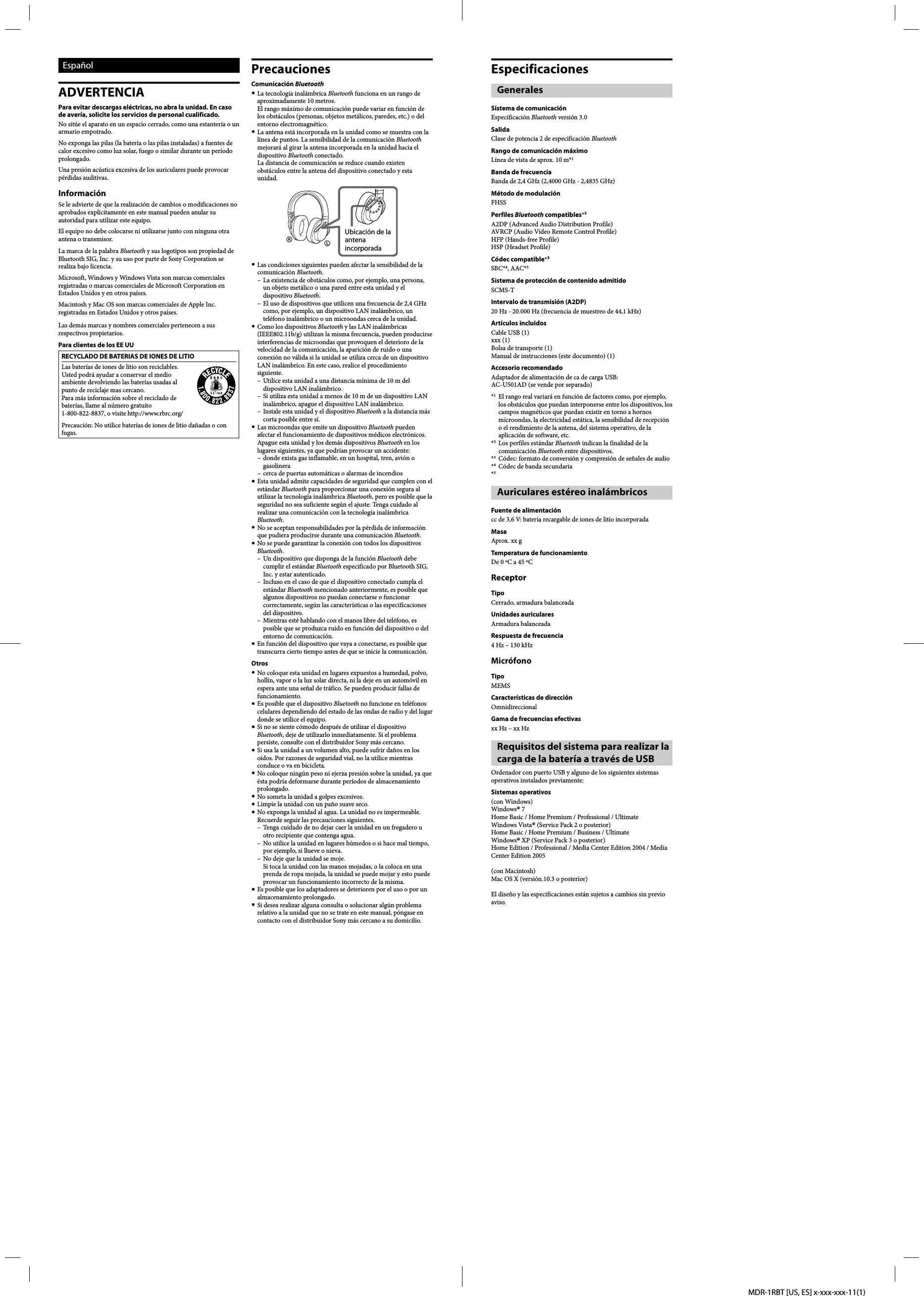 MDR-1RBT [US, ES] x-xxx-xxx-11(1)EspañolADVERTENCIAPara evitar descargas eléctricas, no abra la unidad. En caso de avería, solicite los servicios de personal cualificado.No sitúe el aparato en un espacio cerrado, como una estantería o un armario empotrado.No exponga las pilas (la batería o las pilas instaladas) a fuentes de calor excesivo como luz solar, fuego o similar durante un período prolongado.Una presión acústica excesiva de los auriculares puede provocar pérdidas auditivas.InformaciónSe le advierte de que la realización de cambios o modificaciones no aprobados explícitamente en este manual pueden anular su autoridad para utilizar este equipo.El equipo no debe colocarse ni utilizarse junto con ninguna otra antena o transmisor.La marca de la palabra Bluetooth y sus logotipos son propiedad de Bluetooth SIG, Inc. y su uso por parte de Sony Corporation se realiza bajo licencia.Microsoft, Windows y Windows Vista son marcas comerciales registradas o marcas comerciales de Microsoft Corporation en Estados Unidos y en otros países.Macintosh y Mac OS son marcas comerciales de Apple Inc. registradas en Estados Unidos y otros países.Las demás marcas y nombres comerciales pertenecen a sus respectivos propietarios.Para clientes de los EE UURECYCLADO DE BATERIAS DE IONES DE LITIOLas baterías de iones de litio son reciclables. Usted podrá ayudar a conservar el medio ambiente devolviendo las baterías usadas al punto de reciclaje mas cercano.Para más información sobre el reciclado de baterías, llame al número gratuito 1-800-822-8837, o visite http://www.rbrc.org/Precaución: No utilice baterías de iones de litio dañadas o con fugas.PrecaucionesComunicación Bluetooth La tecnología inalámbrica Bluetooth funciona en un rango de aproximadamente 10 metros.El rango máximo de comunicación puede variar en función de los obstáculos (personas, objetos metálicos, paredes, etc.) o del entorno electromagnético. La antena está incorporada en la unidad como se muestra con la línea de puntos. La sensibilidad de la comunicación Bluetooth mejorará al girar la antena incorporada en la unidad hacia el dispositivo Bluetooth conectado.La distancia de comunicación se reduce cuando existen obstáculos entre la antena del dispositivo conectado y esta unidad.Ubicación de la antena incorporada Las condiciones siguientes pueden afectar la sensibilidad de la comunicación Bluetooth.–  La existencia de obstáculos como, por ejemplo, una persona, un objeto metálico o una pared entre esta unidad y el dispositivo Bluetooth.–  El uso de dispositivos que utilicen una frecuencia de 2,4 GHz como, por ejemplo, un dispositivo LAN inalámbrico, un teléfono inalámbrico o un microondas cerca de la unidad. Como los dispositivos Bluetooth y las LAN inalámbricas (IEEE802.11b/g) utilizan la misma frecuencia, pueden producirse interferencias de microondas que provoquen el deterioro de la velocidad de la comunicación, la aparición de ruido o una conexión no válida si la unidad se utiliza cerca de un dispositivo LAN inalámbrico. En este caso, realice el procedimiento siguiente.–  Utilice esta unidad a una distancia mínima de 10 m del dispositivo LAN inalámbrico.–  Si utiliza esta unidad a menos de 10 m de un dispositivo LAN inalámbrico, apague el dispositivo LAN inalámbrico.–  Instale esta unidad y el dispositivo Bluetooth a la distancia más corta posible entre sí. Las microondas que emite un dispositivo Bluetooth pueden afectar el funcionamiento de dispositivos médicos electrónicos. Apague esta unidad y los demás dispositivos Bluetooth en los lugares siguientes, ya que podrían provocar un accidente:–  donde exista gas inflamable, en un hospital, tren, avión o gasolinera–  cerca de puertas automáticas o alarmas de incendios Esta unidad admite capacidades de seguridad que cumplen con el estándar Bluetooth para proporcionar una conexión segura al utilizar la tecnología inalámbrica Bluetooth, pero es posible que la seguridad no sea suficiente según el ajuste. Tenga cuidado al realizar una comunicación con la tecnología inalámbrica Bluetooth. No se aceptan responsabilidades por la pérdida de información que pudiera producirse durante una comunicación Bluetooth. No se puede garantizar la conexión con todos los dispositivos Bluetooth.–  Un dispositivo que disponga de la función Bluetooth debe cumplir el estándar Bluetooth especificado por Bluetooth SIG, Inc. y estar autenticado.–  Incluso en el caso de que el dispositivo conectado cumpla el estándar Bluetooth mencionado anteriormente, es posible que algunos dispositivos no puedan conectarse o funcionar correctamente, según las características o las especificaciones del dispositivo.–  Mientras esté hablando con el manos libre del teléfono, es posible que se produzca ruido en función del dispositivo o del entorno de comunicación. En función del dispositivo que vaya a conectarse, es posible que transcurra cierto tiempo antes de que se inicie la comunicación.Otros No coloque esta unidad en lugares expuestos a humedad, polvo, hollín, vapor o la luz solar directa, ni la deje en un automóvil en espera ante una señal de tráfico. Se pueden producir fallas de funcionamiento. Es posible que el dispositivo Bluetooth no funcione en teléfonos celulares dependiendo del estado de las ondas de radio y del lugar donde se utilice el equipo. Si no se siente cómodo después de utilizar el dispositivo Bluetooth, deje de utilizarlo inmediatamente. Si el problema persiste, consulte con el distribuidor Sony más cercano. Si usa la unidad a un volumen alto, puede sufrir daños en los oídos. Por razones de seguridad vial, no la utilice mientras conduce o va en bicicleta. No coloque ningún peso ni ejerza presión sobre la unidad, ya que ésta podría deformarse durante períodos de almacenamiento prolongado. No someta la unidad a golpes excesivos. Limpie la unidad con un paño suave seco. No exponga la unidad al agua. La unidad no es impermeable.Recuerde seguir las precauciones siguientes.–  Tenga cuidado de no dejar caer la unidad en un fregadero u otro recipiente que contenga agua.–  No utilice la unidad en lugares húmedos o si hace mal tiempo, por ejemplo, si llueve o nieva.–  No deje que la unidad se moje.Si toca la unidad con las manos mojadas, o la coloca en una prenda de ropa mojada, la unidad se puede mojar y esto puede provocar un funcionamiento incorrecto de la misma. Es posible que los adaptadores se deterioren por el uso o por un almacenamiento prolongado. Si desea realizar alguna consulta o solucionar algún problema relativo a la unidad que no se trate en este manual, póngase en contacto con el distribuidor Sony más cercano a su domicilio.EspecificacionesGeneralesSistema de comunicaciónEspecificación Bluetooth versión 3.0SalidaClase de potencia 2 de especificación BluetoothRango de comunicación máximoLínea de vista de aprox. 10 m*1Banda de frecuenciaBanda de 2,4 GHz (2,4000 GHz - 2,4835 GHz)Método de modulaciónFHSSPerfiles Bluetooth compatibles*2A2DP (Advanced Audio Distribution Profile)AVRCP (Audio Video Remote Control Profile)HFP (Hands-free Profile)HSP (Headset Profile)Códec compatible*3SBC*4, AAC*5Sistema de protección de contenido admitidoSCMS-TIntervalo de transmisión (A2DP) 20 Hz - 20.000 Hz (frecuencia de muestreo de 44,1 kHz)Artículos incluidosCable USB (1)xxx (1)Bolsa de transporte (1)Manual de instrucciones (este documento) (1)Accesorio recomendadoAdaptador de alimentación de ca de carga USB: AC-U501AD (se vende por separado)*1  El rango real variará en función de factores como, por ejemplo, los obstáculos que puedan interponerse entre los dispositivos, los campos magnéticos que puedan existir en torno a hornos microondas, la electricidad estática, la sensibilidad de recepción o el rendimiento de la antena, del sistema operativo, de la aplicación de software, etc.*2  Los perfiles estándar Bluetooth indican la finalidad de la comunicación Bluetooth entre dispositivos.*3  Códec: formato de conversión y compresión de señales de audio*4  Códec de banda secundaria*5 Auriculares estéreo inalámbricosFuente de alimentacióncc de 3,6 V: batería recargable de iones de litio incorporadaMasaAprox. xx gTemperatura de funcionamientoDe 0 ºC a 45 ºCReceptorTipoCerrado, armadura balanceadaUnidades auricularesArmadura balanceadaRespuesta de frecuencia4 Hz – 130 kHzMicrófonoTipoMEMSCaracterísticas de direcciónOmnidireccionalGama de frecuencias efectivasxx Hz – xx HzRequisitos del sistema para realizar la carga de la batería a través de USBOrdenador con puerto USB y alguno de los siguientes sistemas operativos instalados previamente: Sistemas operativos(con Windows)Windows® 7Home Basic / Home Premium / Professional / UltimateWindows Vista® (Service Pack 2 o posterior)Home Basic / Home Premium / Business / UltimateWindows® XP (Service Pack 3 o posterior)Home Edition / Professional / Media Center Edition 2004 / Media Center Edition 2005(con Macintosh)Mac OS X (versión.10.3 o posterior)El diseño y las especificaciones están sujetos a cambios sin previo aviso.