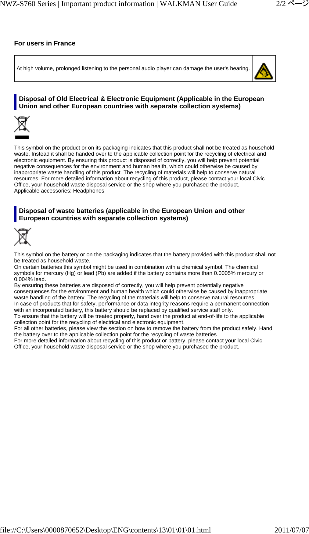 For users in France   Disposal of Old Electrical &amp; Electronic Equipment (Applicable in the European Union and other European countries with separate collection systems)  This symbol on the product or on its packaging indicates that this product shall not be treated as household waste. Instead it shall be handed over to the applicable collection point for the recycling of electrical and electronic equipment. By ensuring this product is disposed of correctly, you will help prevent potential negative consequences for the environment and human health, which could otherwise be caused by inappropriate waste handling of this product. The recycling of materials will help to conserve natural resources. For more detailed information about recycling of this product, please contact your local Civic Office, your household waste disposal service or the shop where you purchased the product. Applicable accessories: Headphones Disposal of waste batteries (applicable in the European Union and other European countries with separate collection systems)  This symbol on the battery or on the packaging indicates that the battery provided with this product shall not be treated as household waste. On certain batteries this symbol might be used in combination with a chemical symbol. The chemical symbols for mercury (Hg) or lead (Pb) are added if the battery contains more than 0.0005% mercury or 0.004% lead. By ensuring these batteries are disposed of correctly, you will help prevent potentially negative consequences for the environment and human health which could otherwise be caused by inappropriate waste handling of the battery. The recycling of the materials will help to conserve natural resources. In case of products that for safety, performance or data integrity reasons require a permanent connection with an incorporated battery, this battery should be replaced by qualified service staff only. To ensure that the battery will be treated properly, hand over the product at end-of-life to the applicable collection point for the recycling of electrical and electronic equipment. For all other batteries, please view the section on how to remove the battery from the product safely. Hand the battery over to the applicable collection point for the recycling of waste batteries. For more detailed information about recycling of this product or battery, please contact your local Civic Office, your household waste disposal service or the shop where you purchased the product. At high volume, prolonged listening to the personal audio player can damage the user’s hearing.  2/2ページNWZ-S760 Series | Important product information | WALKMAN User Guide2011/07/07file://C:\Users\0000870652\Desktop\ENG\contents\13\01\01\01.html
