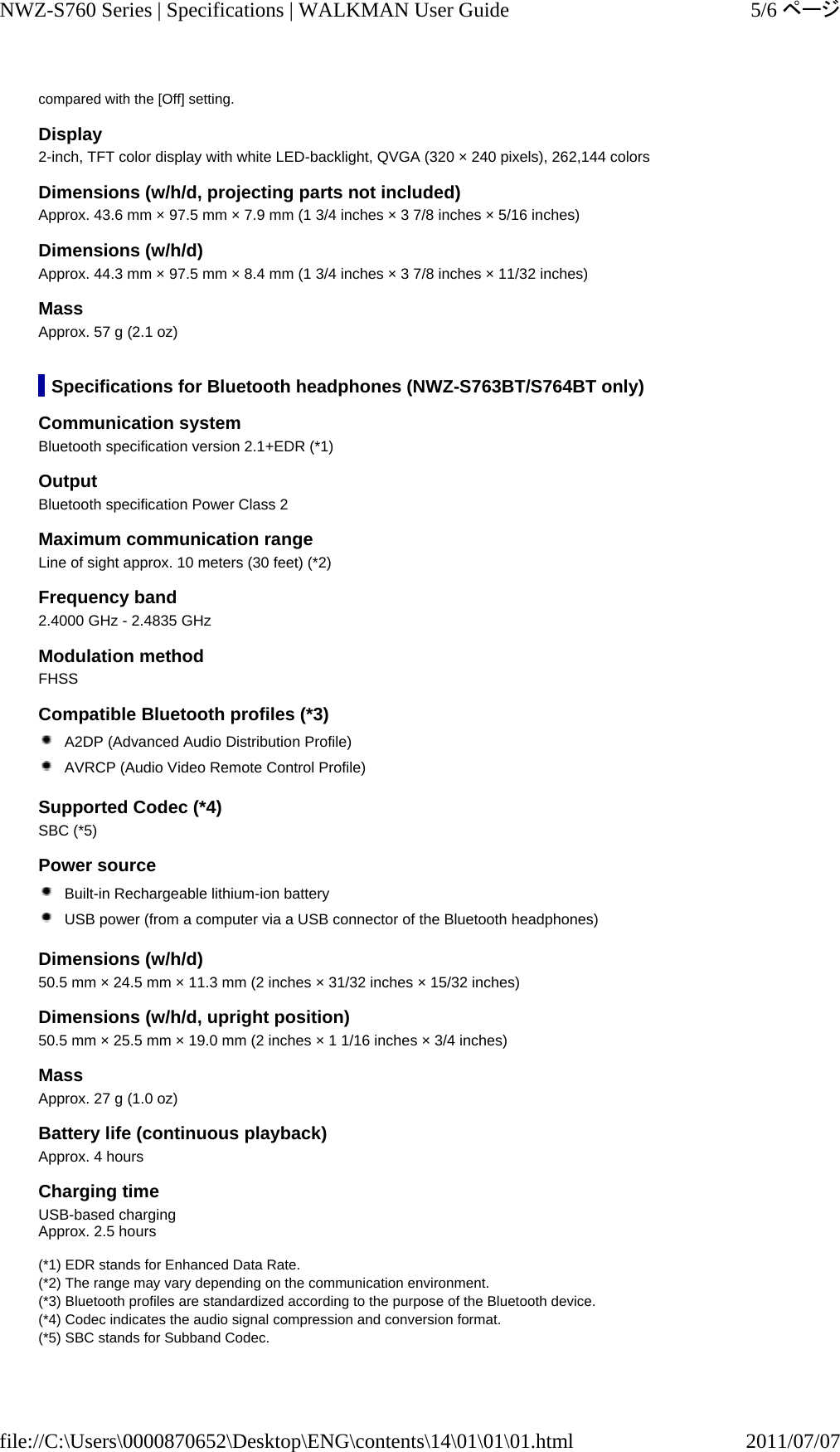 compared with the [Off] setting. Display 2-inch, TFT color display with white LED-backlight, QVGA (320 × 240 pixels), 262,144 colors Dimensions (w/h/d, projecting parts not included) Approx. 43.6 mm × 97.5 mm × 7.9 mm (1 3/4 inches × 3 7/8 inches × 5/16 inches) Dimensions (w/h/d) Approx. 44.3 mm × 97.5 mm × 8.4 mm (1 3/4 inches × 3 7/8 inches × 11/32 inches) Mass Approx. 57 g (2.1 oz) Specifications for Bluetooth headphones (NWZ-S763BT/S764BT only) Communication system Bluetooth specification version 2.1+EDR (*1) Output Bluetooth specification Power Class 2 Maximum communication range Line of sight approx. 10 meters (30 feet) (*2) Frequency band 2.4000 GHz - 2.4835 GHz Modulation method FHSS Compatible Bluetooth profiles (*3)  A2DP (Advanced Audio Distribution Profile)  AVRCP (Audio Video Remote Control Profile) Supported Codec (*4) SBC (*5) Power source  Built-in Rechargeable lithium-ion battery  USB power (from a computer via a USB connector of the Bluetooth headphones) Dimensions (w/h/d) 50.5 mm × 24.5 mm × 11.3 mm (2 inches × 31/32 inches × 15/32 inches) Dimensions (w/h/d, upright position) 50.5 mm × 25.5 mm × 19.0 mm (2 inches × 1 1/16 inches × 3/4 inches) Mass Approx. 27 g (1.0 oz) Battery life (continuous playback) Approx. 4 hours Charging time USB-based charging Approx. 2.5 hours  (*1) EDR stands for Enhanced Data Rate. (*2) The range may vary depending on the communication environment. (*3) Bluetooth profiles are standardized according to the purpose of the Bluetooth device. (*4) Codec indicates the audio signal compression and conversion format. (*5) SBC stands for Subband Codec. 5/6ページNWZ-S760 Series | Specifications | WALKMAN User Guide2011/07/07file://C:\Users\0000870652\Desktop\ENG\contents\14\01\01\01.html