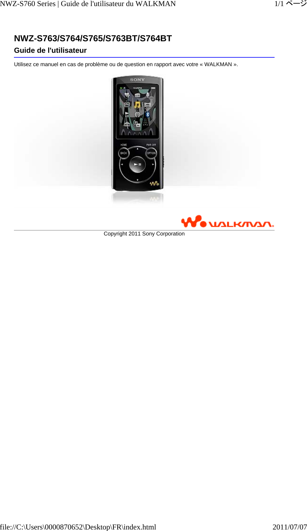 NWZ-S763/S764/S765/S763BT/S764BTUtilisez ce manuel en cas de problème ou de question en rapport avec votre « WALKMAN ».  Guide de l&apos;utilisateurCopyright 2011 SonyCorporation1/1ページNWZ-S760 Series | Guide de l&apos;utilisateur du WALKMAN2011/07/07file://C:\Users\0000870652\Desktop\FR\index.html