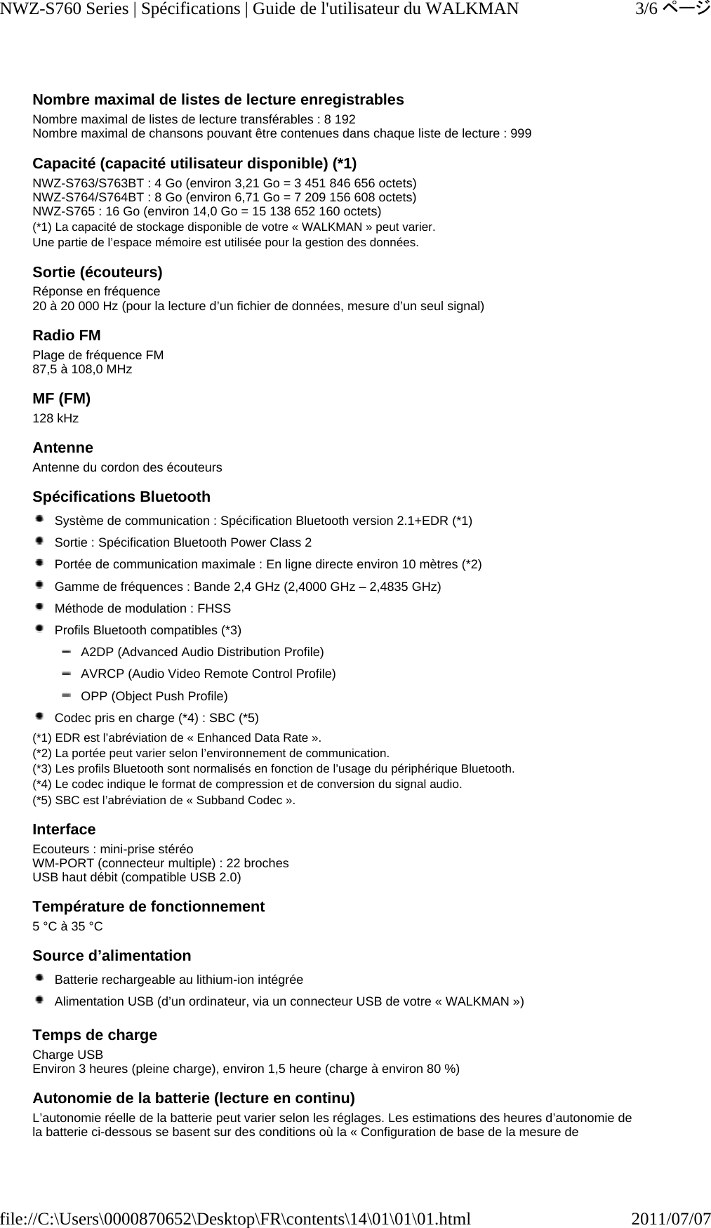 Nombre maximal de listes de lecture enregistrables Nombre maximal de listes de lecture transférables : 8 192 Nombre maximal de chansons pouvant être contenues dans chaque liste de lecture : 999 Capacité (capacité utilisateur disponible) (*1) NWZ-S763/S763BT : 4 Go (environ 3,21 Go = 3 451 846 656 octets) NWZ-S764/S764BT : 8 Go (environ 6,71 Go = 7 209 156 608 octets) NWZ-S765 : 16 Go (environ 14,0 Go = 15 138 652 160 octets) (*1) La capacité de stockage disponible de votre « WALKMAN » peut varier. Une partie de l’espace mémoire est utilisée pour la gestion des données. Sortie (écouteurs) Réponse en fréquence 20 à 20 000 Hz (pour la lecture d’un fichier de données, mesure d’un seul signal) Radio FM  Plage de fréquence FM 87,5 à 108,0 MHz MF (FM) 128 kHz Antenne Antenne du cordon des écouteurs Spécifications Bluetooth  Système de communication : Spécification Bluetooth version 2.1+EDR (*1)  Sortie : Spécification Bluetooth Power Class 2  Portée de communication maximale : En ligne directe environ 10 mètres (*2)  Gamme de fréquences : Bande 2,4 GHz (2,4000 GHz – 2,4835 GHz)  Méthode de modulation : FHSS  Profils Bluetooth compatibles (*3)  A2DP (Advanced Audio Distribution Profile)  AVRCP (Audio Video Remote Control Profile)  OPP (Object Push Profile)  Codec pris en charge (*4) : SBC (*5) (*1) EDR est l’abréviation de « Enhanced Data Rate ». (*2) La portée peut varier selon l’environnement de communication. (*3) Les profils Bluetooth sont normalisés en fonction de l’usage du périphérique Bluetooth. (*4) Le codec indique le format de compression et de conversion du signal audio. (*5) SBC est l’abréviation de « Subband Codec ». Interface Ecouteurs : mini-prise stéréo WM-PORT (connecteur multiple) : 22 broches USB haut débit (compatible USB 2.0) Température de fonctionnement 5 °C à 35 °C Source d’alimentation  Batterie rechargeable au lithium-ion intégrée  Alimentation USB (d’un ordinateur, via un connecteur USB de votre « WALKMAN ») Temps de charge Charge USB Environ 3 heures (pleine charge), environ 1,5 heure (charge à environ 80 %) Autonomie de la batterie (lecture en continu) L’autonomie réelle de la batterie peut varier selon les réglages. Les estimations des heures d’autonomie de la batterie ci-dessous se basent sur des conditions où la « Configuration de base de la mesure de 3/6ページNWZ-S760 Series | Spécifications | Guide de l&apos;utilisateur du WALKMAN2011/07/07file://C:\Users\0000870652\Desktop\FR\contents\14\01\01\01.html