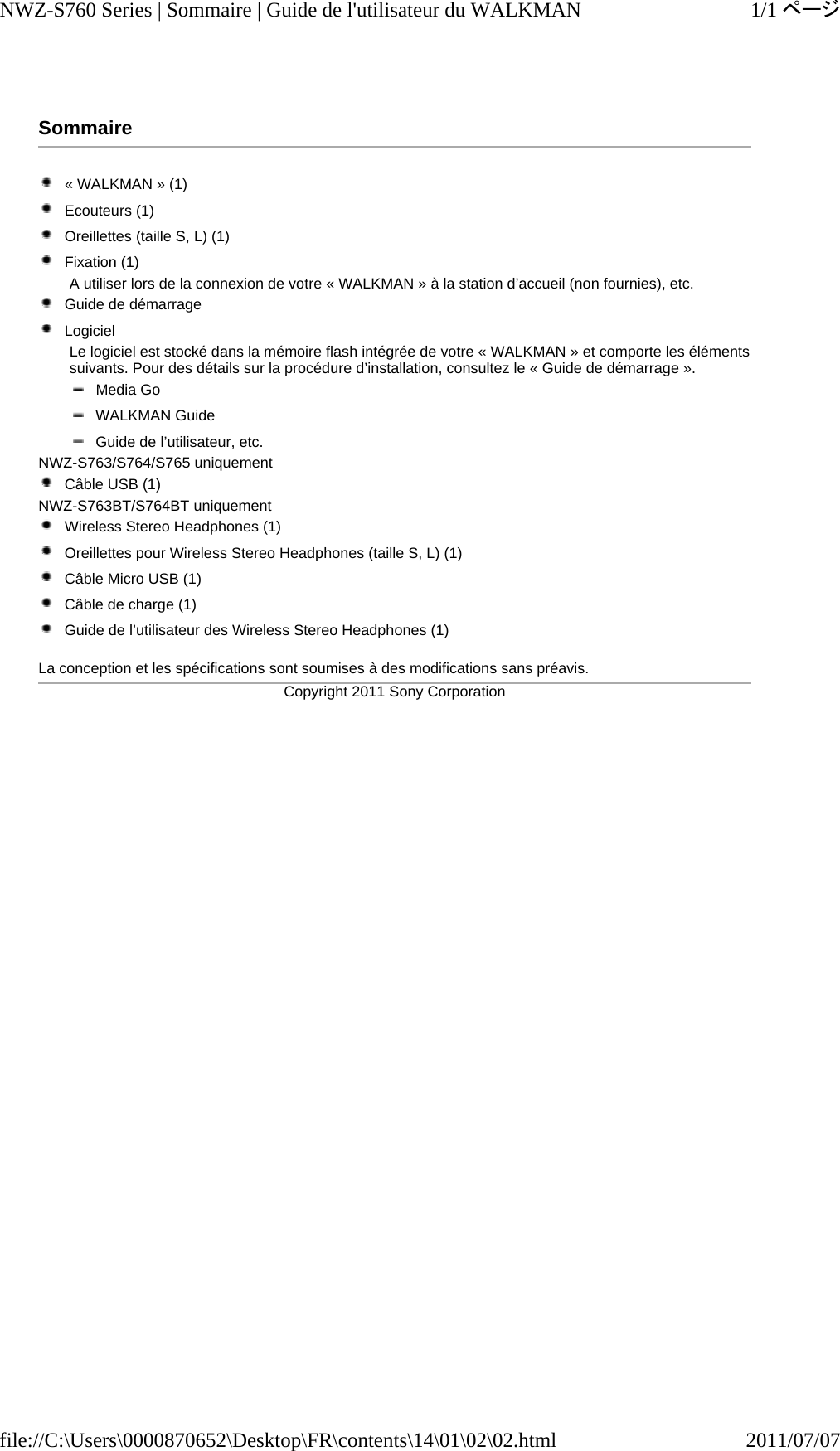 Sommaire  « WALKMAN » (1)  Ecouteurs (1)  Oreillettes (taille S, L) (1)  Fixation (1)  A utiliser lors de la connexion de votre « WALKMAN » à la station d’accueil (non fournies), etc.  Guide de démarrage  Logiciel Le logiciel est stocké dans la mémoire flash intégrée de votre « WALKMAN » et comporte les éléments suivants. Pour des détails sur la procédure d’installation, consultez le « Guide de démarrage ».  Media Go  WALKMAN Guide  Guide de l’utilisateur, etc. NWZ-S763/S764/S765 uniquement  Câble USB (1)  NWZ-S763BT/S764BT uniquement  Wireless Stereo Headphones (1)  Oreillettes pour Wireless Stereo Headphones (taille S, L) (1)  Câble Micro USB (1)  Câble de charge (1)  Guide de l’utilisateur des Wireless Stereo Headphones (1)  La conception et les spécifications sont soumises à des modifications sans préavis.Copyright 2011 Sony Corporation1/1ページNWZ-S760 Series | Sommaire | Guide de l&apos;utilisateur du WALKMAN2011/07/07file://C:\Users\0000870652\Desktop\FR\contents\14\01\02\02.html